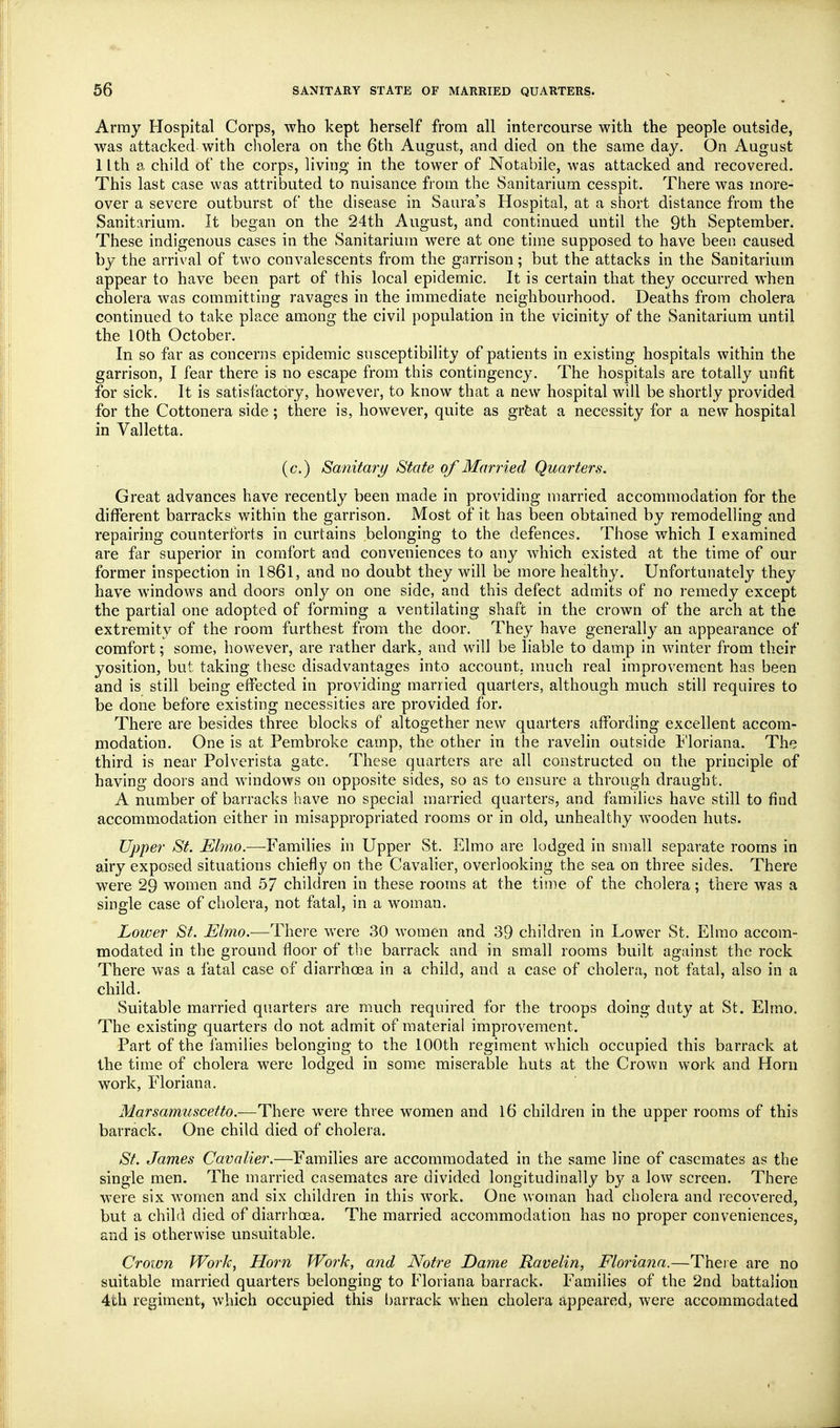 Array Hospital Corps, who kept herself from all intercourse with the people outside, was attacked with cliolera on the 6th August, and died on the same day. On August 1 Ith a child of the corps, living in the tower of Notabile, was attacked and recovered. This last case was attributed to nuisance from the Sanitarium cesspit. There was more- over a severe outburst of the disease in Saura's Hospital, at a short distance from the Sanitarium. It began on the 24th August, and continued until the 9th September. These indigenous cases in the Sanitarium were at one tim.e supposed to have been caused by the arrival of two convalescents from the garrison; but the attacks in the Sanitarium appear to have been part of this local epidemic. It is certain that they occurred when cholera was committing ravages in the immediate neighbourhood. Deaths from cholera continued to take place among the civil population in the vicinity of the Sanitarium until the 10th October. In so far as concerns epidemic susceptibility of patients in existing hospitals within the garrison, I fear there is no escape from this contingency. The hospitals are totally unfit for sick. It is satisfactory, however, to know that a new hospital will be shortly provided for the Cottonera side ; there is, however, quite as grfeat a necessity for a new hospital in Valletta. (c.) Sanitary State of Married Quarters. Great advances have recently been made in providing married accommodation for the different barracks within the garrison. Most of it has been obtained by remodelling and repairing counterforts in curtains belonging to the defences. Those which I examined are far superior in comfort and conveniences to any which existed at the time of our former inspection in 1861, and no doubt they will be more healthy. Unfortunately they have windows and doors only on one side, and this defect admits of no remedy except the partial one adopted of forming a ventilating shaft in the crown of the arch at the extremity of the room furthest from the door. They have generally an appearance of comfort; some, however, are rather dark, and will be liable to damp in winter from their yosition, but taking these disadvantages into account, much real improvement has been and is still being effected in providing married quarters, although much still requires to be done before existing necessities are provided for. There are besides three blocks of altogether new quarters affording excellent accom- modation. One is at Pembroke camp, the other in the ravelin outside t'loriana. The third is near Polverista gate. These quarters are all constructed on the principle of having doors and windows on opposite sides, so as to ensure a through draught. A number of barracks have no special married quarters, and families have still to find accommodation either in misappropriated rooms or in old, unhealthy wooden huts. Upper St. Elmo.—Families in Upper St. Elmo are lodged in small separate rooms in airy exposed situations chiefly on the Cavalier, overlooking the sea on three sides. There were 29 women and 57 children in these rooms at the time of the cholera; there was a single case of cholera, not fatal, in a woman. Lower St. Elmo.—There were 30 women and 39 children in Lower St. Elmo accom- modated in the ground floor of the barrack and in small rooms built against the rock There was a fatal case of diarrhoea in a child, and a case of cholera, not fatal, also in a child. Suitable married quarters are much required for the troops doing duty at St. Elmo. The existing quarters do not admit of material improvement. Part of the families belonging to the 100th regiment which occupied this barrack at the time of cholera were lodged in some miserable huts at the Crown work and Horn work, Floriana. Marsamtiscetto.—There were three women and 16 children in the upper rooms of this barrack. One child died of cholera. St. James Cavalier.—Families are accommodated in the same line of casemates as the single men. The married casemates are divided longitudinally by a low screen. There were six women and six children in this work. One woman had cholera and recovered, but a child died of diarrhoea. The married accommodation has no proper conveniences, and is otherwise unsuitable. Crown Work, Horn Work, and Notre Dame Ravelin, Floriana.—There are no suitable married quarters belonging to Floriana barrack. Families of the 2nd battalion 4th regiment, which occupied this barrack when cholera appeared, were accommodated