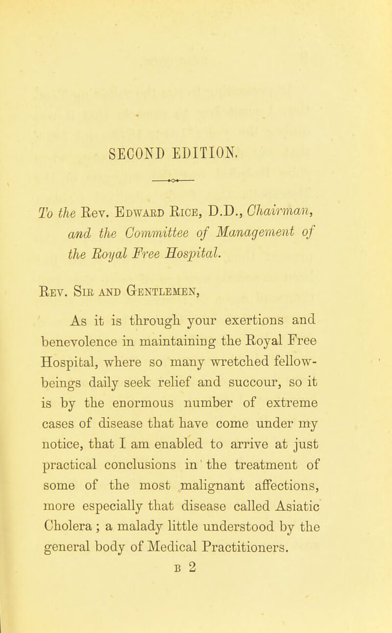 SECOND EDITION. To the Rev. Edwaed Rice, D.D., Ghairman, and the Committee of Management of the Royal Free Eosintal. Rev. Sir and Gentlemen, As it is througli your exertions and benevolence in maintaining tlie Royal Free Hospital, where so many wretclied fellow- beings daily seek relief and succour, so it is by tlie enormous number of extreme cases of disease that have come under my notice, that I am enabled to arrive at just practical conclusions in' the treatment of some of the most malignant affections, more especially that disease called Asiatic Cholera ; a malady little understood by the general body of Medical Practitioners. B 2