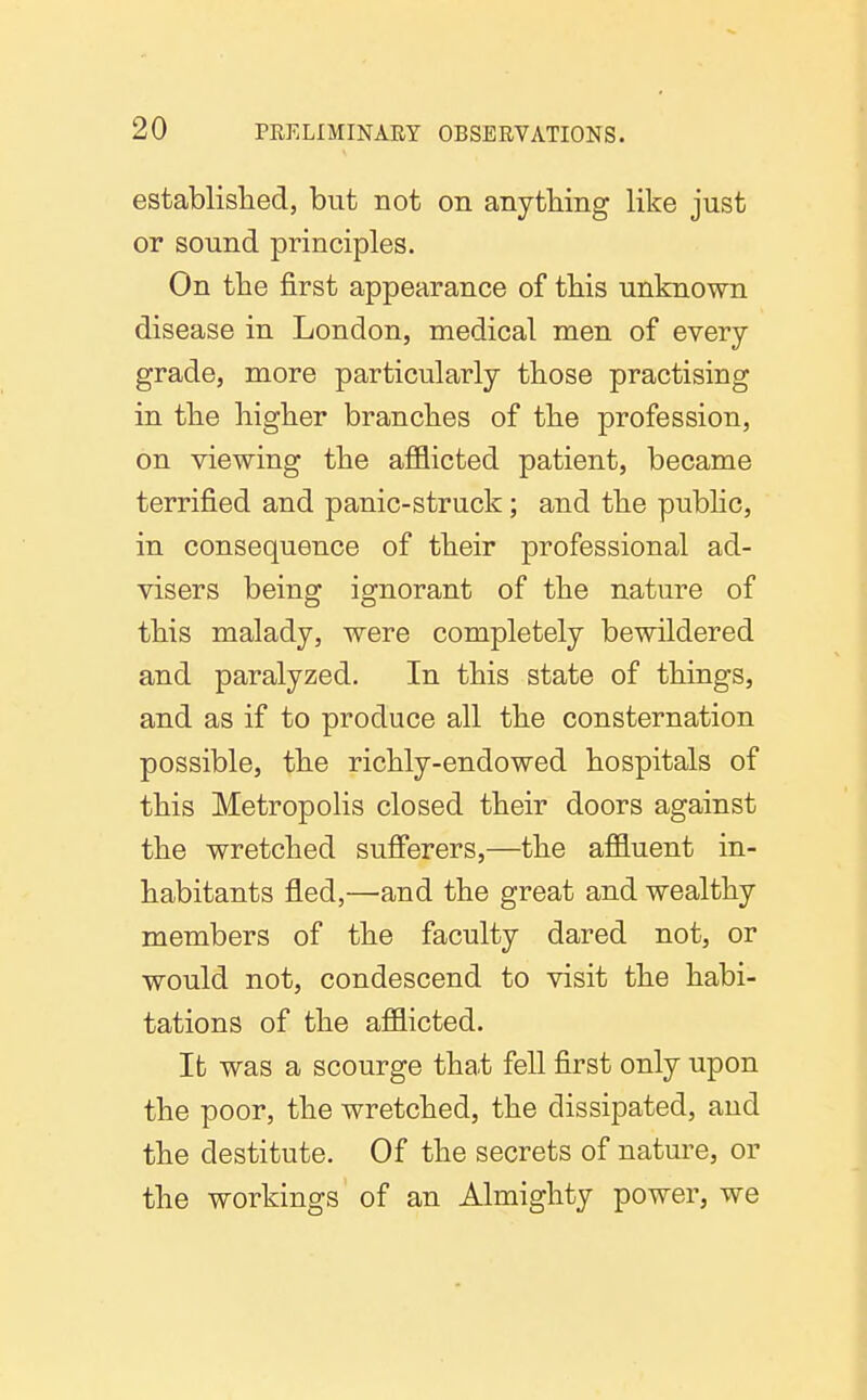 established, but not on anything like just or sound principles. On the first appearance of this unknown disease in London, medical men of every grade, more particularly those practising in the higher branches of the profession, on viewing the afflicted patient, became terrified and panic-struck; and the pubhc, in consequence of their professional ad- visers being ignorant of the nature of this malady, were completely bewildered and paralyzed. In this state of things, and as if to produce all the consternation possible, the richly-endowed hospitals of this Metropolis closed their doors against the wretched sufferers,—the affluent in- habitants fled,—and the great and wealthy members of the faculty dared not, or would not, condescend to visit the habi- tations of the afflicted. It was a scourge that fell first only upon the poor, the wretched, the dissipated, and the destitute. Of the secrets of nature, or the workings of an Almighty power, we