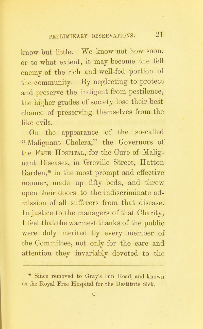 know but little. We know not how soon, or to what extent, it may become the fell enemy of the rich and well-fed portion of the community. By neglecting to protect and preserve the indigent from pestilence, the higher grades of society lose their best chance of preserving themselves from the like evils. On the appearance of the so-called Malignant Cholera, the Governors of the Free Hospital, for the Cure of Malig- nant Diseases, in Greville Street, Hatton Garden,* in the most prompt and effective manner, made up fifty beds, and threw open their doors to the indiscriminate ad- mission of all sufferers from that disease. In justice to the managers of that Charity, I feel that the warmest thanks of the public were duly merited by every member of the Committee, not only for the care and attention they invariably devoted to the * Since removed to Gray's Inn E-oad, and known as the Royal Free Hospital for the Destitute Sick. C