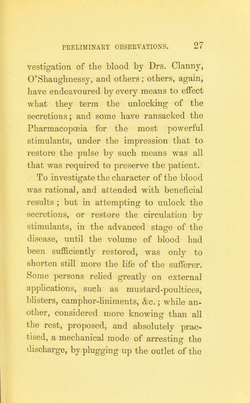 vestigation of the blood by Drs. Clanny, O'Sbauglinessy, and others; others, again, have endeavoured by every means to effect what they term the unlocking of the secretions; and some have ransacked the Pharmacopoeia for the most powerful stimulants, under the impression that to restore the pulse by such means was all that was required to preserve the patient. To investigate the character of the blood was rational, and attended with beneficial results ; but in attempting to unlock the secretions, or restore the circulation by stimulants, in the advanced stage of the disease, until the volume of blood had been sufficiently restored, was only to shorten still more the life of the sufferer. Some persons relied greatly on external applications, such as mustard-poultices, bhsters, camphor-liniments, &c.; while an- other, considered more knowing than all the rest, proposed, and absolutely prac- tised, a mechanical mode of arresting the discharge, by plugging up the outlet of the