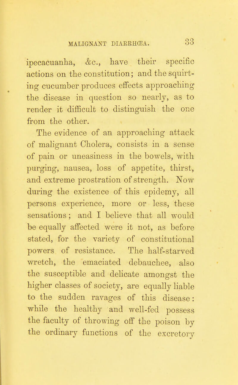 ipecacuanlia, &c., have tbeir specific actions on the constitution; and the squirt- ing cue amber produces effects approaching the disease in question so nearly, as to render it difficalt to distinguish the one from the other. The evidence of an approaching attack of mahgnant Cholera, consists in a sense of pain or uneasiness in the bowels, with purging, nausea, loss of appetite, thirst, and extreme prostration of strength. Now during the existence of this epidemy, all persons experience, more or less, these sensations; and I believe that all would be equally affected were it not, as before stated, for the variety of constitutional powers of resistance. The half-starved wretch, the emaciated debauchee, also the susceptible and delicate amongst the higher classes of society, are equally liable to the sudden ravages of this disease: while the healthy and well-fed possess the faculty of throwing off the poison by the ordinary functions of the excretory