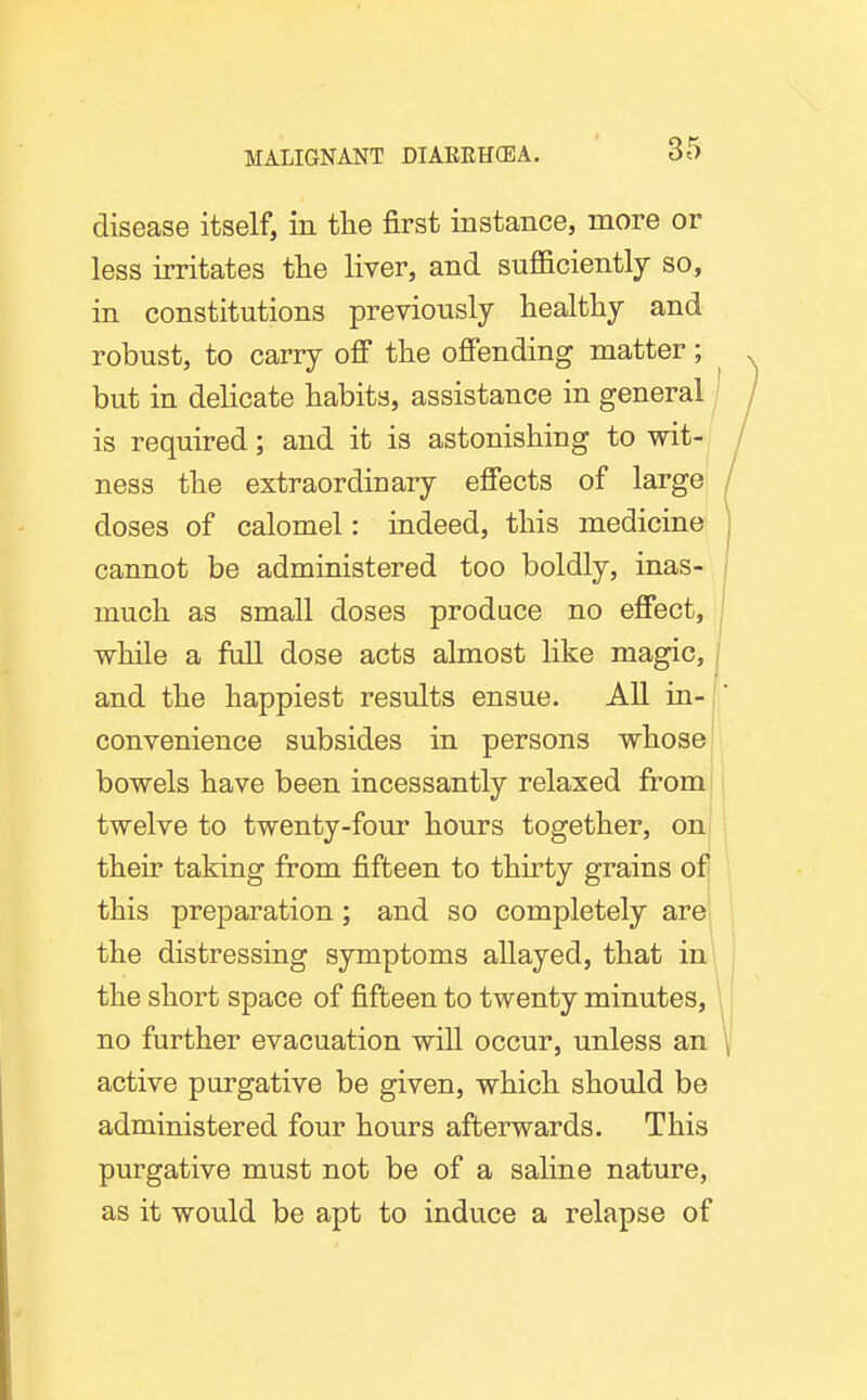 disease itself, in the first instance, more or less irritates the liver, and sufficiently so, in constitutions previously healthy and robust, to carry off the offending matter; but in delicate habits, assistance in general is required; and it is astonishing to wit-, ness the extraordinary effects of large doses of calomel: indeed, this medicine cannot be administered too boldly, inas- much as small doses produce no effect, while a full dose acts almost like magic, / and the happiest results ensue. All in-j convenience subsides in persons whose bowels have been incessantly relaxed from twelve to twenty-four hours together, on their taking from fifteen to thirty grains of] this preparation; and so completely are the distressing symptoms allayed, that in the short space of fifteen to twenty minutes, no further evacuation wiU occur, unless an active purgative be given, which should be administered four hours afterwards. This purgative must not be of a saline nature, as it would be apt to induce a relapse of