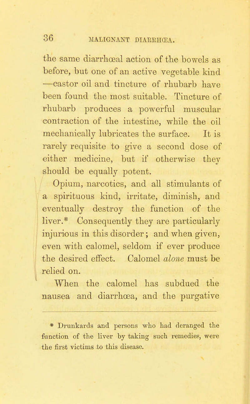 tte same diarrkoeal action of the bowels as before, but one of an active vegetable kind —castor oil and tincture of rhubarb have been found the most suitable. Tincture of rhubarb produces a powerful muscular contraction of the intestine, while the oil mechanically lubricates the surface. It is rarely requisite to give a second dose of either medicine, but if otherwise thev should be equally potent. Opium, narcotics, and all stimulants of a spirituous kind, irritate, diminish, and eventually destroy the function of the liver.* Consequently they are particularly injurious in this disorder; and when given, even with calomel, seldom if ever produce the desired effect. Calomel alone must be relied on. When the calomel has subdued the nausea and diarrhoea, and the purgative * Drunkards and persons who had deranged the function of the liver by taking such remedies, were the first victims to this disease.