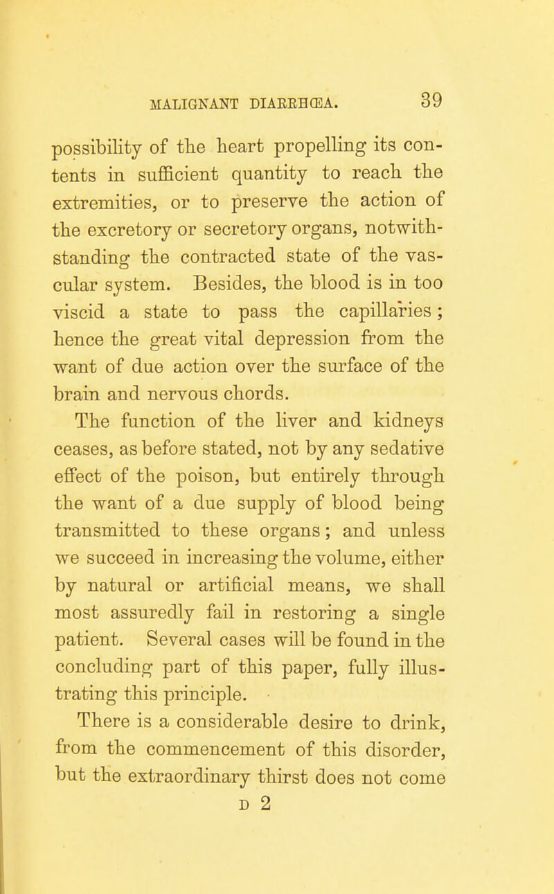 possibility of tTie heart propelling its con- tents in sufficient quantity to reach the extremities, or to preserve the action of the excretory or secretory organs, notwith- standing the contracted state of the vas- cular system. Besides, the blood is in too viscid a state to pass the capillaries; hence the great vital depression from the want of due action over the surface of the brain and nervous chords. The function of the liver and kidneys ceases, as before stated, not by any sedative effect of the poison, but entirely through the want of a due supply of blood being transmitted to these organs; and unless we succeed in increasing the volume, either by natural or artificial means, we shall most assuredly fail in restoring a single patient. Several cases will be found in the concluding part of this paper, fully illus- trating this principle. There is a considerable desire to drink, from the commencement of this disorder, but the extraordinary thirst does not come D 2