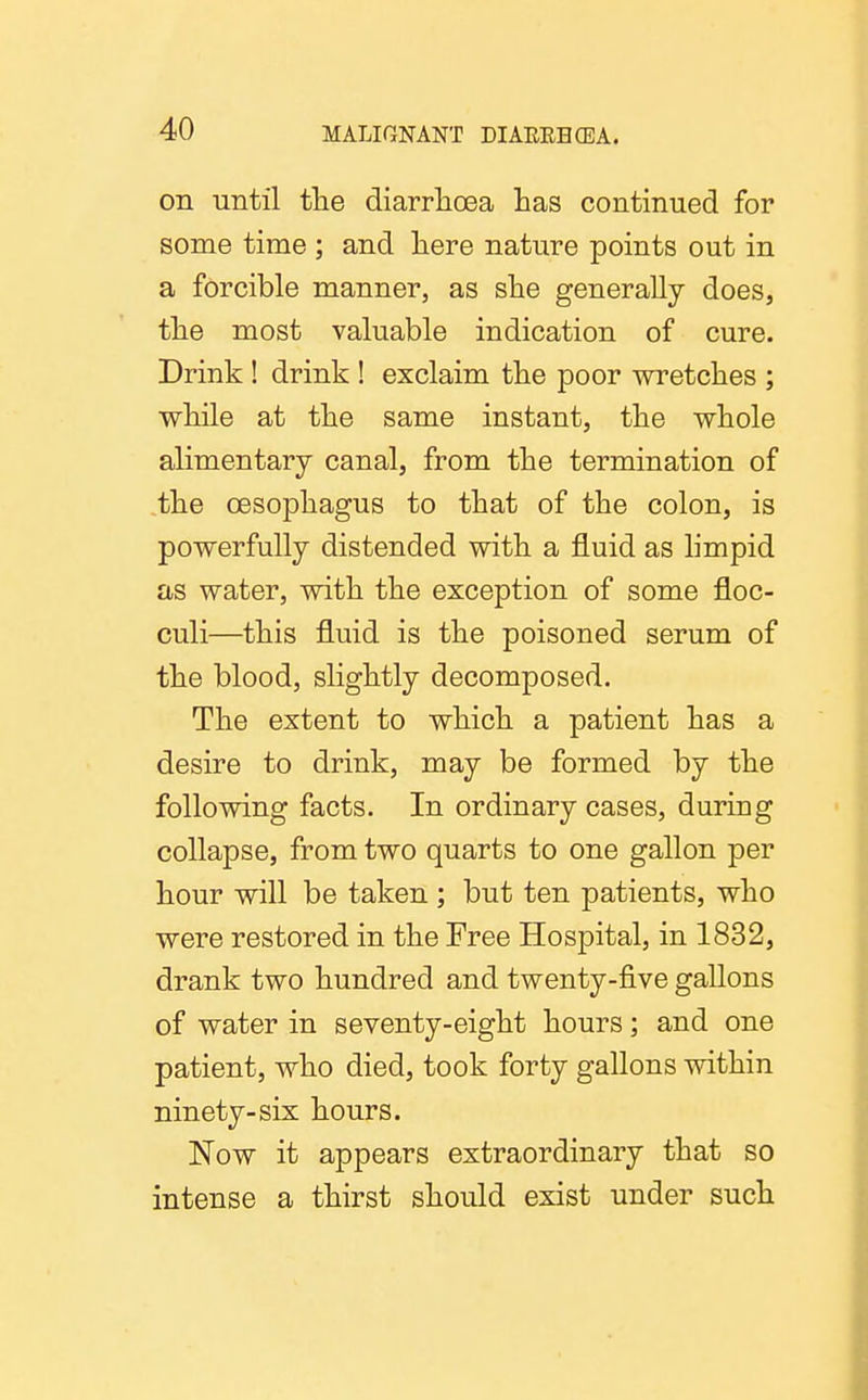 on until tlie diarrlioea has continued for some time ; and liere nature points out in a forcible manner, as she generally does, the most valuable indication of cure. Drink ! drink ! exclaim the poor wretches ; while at the same instant, the whole alimentary canal, from the termination of the oesophagus to that of the colon, is powerfully distended with a fluid as hmpid as water, with the exception of some floc- culi—this fluid is the poisoned serum of the blood, slightly decomposed. The extent to which a patient has a desire to drink, may be formed by the following facts. In ordinary cases, during collapse, from two quarts to one gallon per hour will be taken ; but ten patients, who were restored in the Free Hospital, in 1832, drank two hundred and twenty-five gallons of water in seventy-eight hours; and one patient, who died, took forty gallons within ninety-six hours. Now it appears extraordinary that so intense a thirst should exist under such
