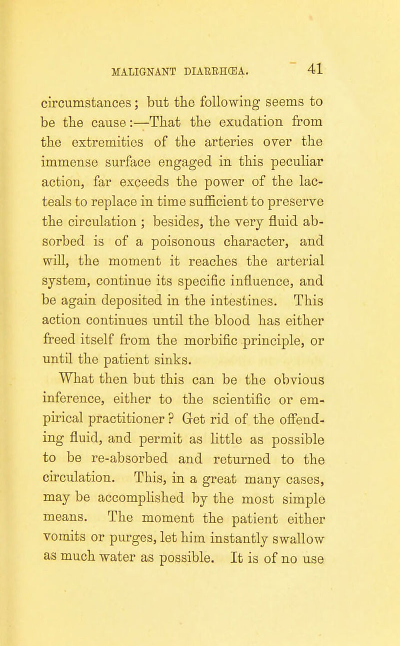 circumstances; but the following seems to be the cause:—That the exudation from the extremities of the arteries over the immense surface engaged in this peculiar action, far exceeds the power of the lac- teals to replace in time sufficient to preserve the circulation ; besides, the very fluid ab- sorbed is of a poisonous character, and will, the moment it reaches the arterial system, continue its specific influence, and be again deposited in the intestines. This action continues until the blood has either freed itself from the morbific principle, or until the patient sinks. What then but this can be the obvious inference, either to the scientific or em- pirical practitioner ? Get rid of the ofl'end- ing fluid, and permit as little as possible to be re-absorbed and returned to the circulation. This, in a great many cases, may be accomplished by the most simple means. The moment the patient either vomits or purges, let him instantly swallow as much water as possible. It is of no use