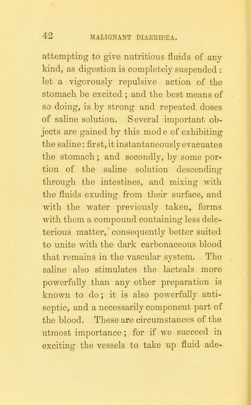 attempting to give nutritious fluids of any kind, as digestion is completely suspended : let a vigorously repulsive action of tlie stomach, be excited ; and tlie best means of so doing, is by strong and repeated doses of saline solution. Several important ob- jects are gained by this mode of exhibiting the saline: first, it instantaneously evacuates the stomach; and secondly, by some por- tion of the saline solution descending through the intestines, and mixing with the fluids exuding from their surface, and with the water previously taken, forms with them a compound containing less dele- terious matter, consequently better suited to unite with the dark carbonaceous blood that remains in the vascular system. The saline also stimulates the lacteals more powerfully than any other preparation is known to do; it is also powerfully anti- septic, and a necessarily component part of the blood. These are circumstances of the utmost importance ; for if we succeed in exciting the vessels to take up fluid ade-