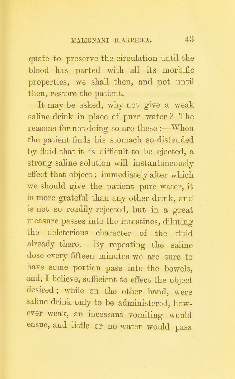 quate to preserve the circulation until the blood has parted with all its morbific properties, we shall then, and not until then, restore the patient. It may be asked, why not give a weak saline drink in place of pure water ? The reasons for not doing so are these :—When the patient finds his stomach so distended by fluid that it is difficult to be ejected, a strong saline solution will instantaneously effect that object; immediately after which we should give the patient pure water, it is more grateful than any other drink, and is not so readily rejected, but in a great measure passes into the intestines, diluting the deleterious character of the fluid already there. By repeating the saline dose every fifteen minutes we are sure to have some portion pass into the bowels, and, I believe, sufficient to effect the object desired; while on the other hand, were saline drink only to be administered, how- ever weak, an incessant vomiting would ensue, and little or no water would pass