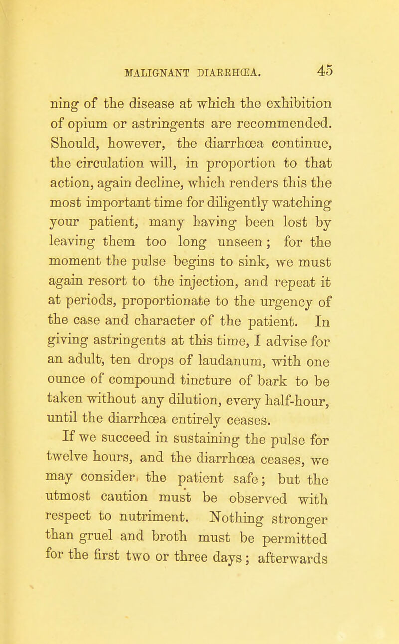 ning of the disease at wMcli the exhibition of opium or astringents are recommended. Should, however, the diarrhoea continue, the circulation will, in proportion to that action, again decline, which renders this the most important time for dihgently watching your patient, many having been lost by leaving them too long unseen; for the moment the pulse begins to sink, we must again resort to the injection, and repeat it at periods, proportionate to the urgency of the case and character of the patient. In giving astringents at this time, I advise for an adult, ten drops of laudanum, with one ounce of compound tincture of bark to be taken without any dilution, every half-hour, until the diarrhoea entirely ceases. If we succeed in sustaining the pulse for twelve hours, and the diarrhoea ceases, we may consider, the patient safe; but the utmost caution must be observed with respect to nutriment. Nothing stronger than gruel and broth must be permitted for the first two or three days; afterwards