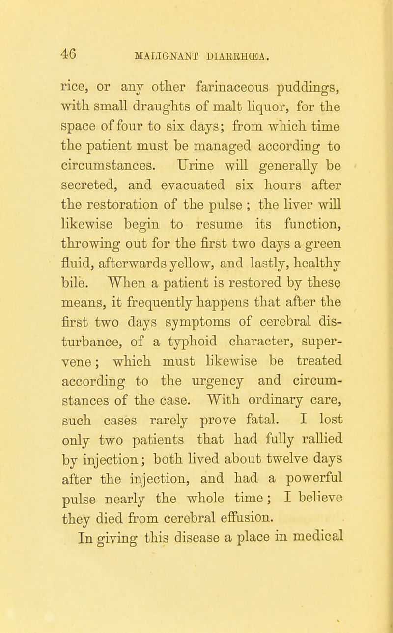 rice, or any otlier farinaceous puddings, witli small draughts of malt liquor, for the space of four to six days; from which time the patient must be managed according to circumstances. Urine will generally be secreted, and evacuated six hours after the restoration of the pulse ; the liver will likewise begin to resume its function, throwing out for the first two days a green fluid, afterwards yellow, and lastly, healthy bile. When a patient is restored by these means, it frequently happens that after the first two days symptoms of cerebral dis- turbance, of a typhoid character, super- vene ; which must likewise be treated according to the urgency and circum- stances of the case. With ordinary care, such cases rarely prove fatal. I lost only two patients that had fully rallied by injection; both lived about twelve days after the injection, and had a powerful pulse nearly the whole time; I believe they died from cerebral eSusion. In giving this disease a place in medical