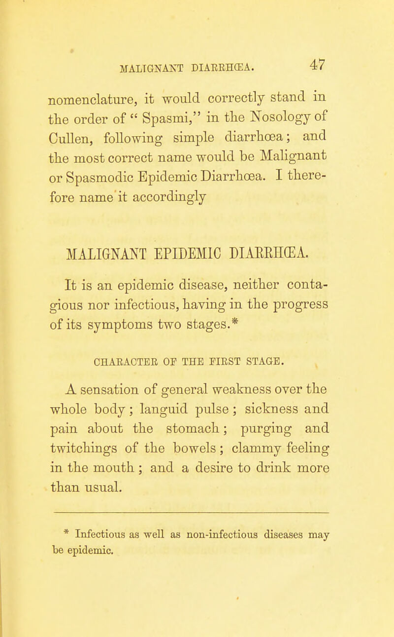 nomenclature, it would correctly stand in the order of  Spasmi, in tlie Nosology of Cullen, following simple diarrhoea; and the most correct name would be Malignant or Spasmodic Epidemic Diarrhoea. I there- fore name it accordingly MALIGNMT EPIDEMIC DIAEEH(EA. It is an epidemic disease, neither conta- gious nor infectious, having in the progress of its symptoms two stages.* CHARACTER OF THE FIRST STAGE. A sensation of general weakness over the whole body; languid pulse; sickness and pain about the stomach; purging and twitchings of the bowels ; clammy feeling in the mouth ; and a desire to drink more than usual. * Infectious as well as non-infectious diseases may be epidemic.