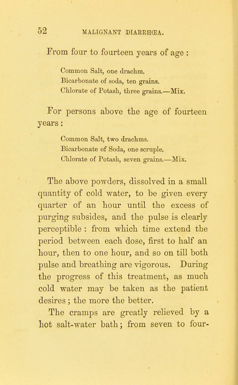 From four to fourteen years of age : Common Salt, one drachm. Bicarbonate of soda, ten grains. Chlorate of Potash, three grains.—Mix. For persons above the age of fourteen years: Common Salt, two drachms. Bicarbonate of Soda, one scruple. Chlorate of Potash, seven grains.—Mix. The above powders, dissolved in a small quantity of cold water, to be given every quarter of an hour until the excess of purging subsides, and the pulse is clearly perceptible : from which time extend the period between each dose, first to half an hour, then to one hour, and so on till both pulse and breathing are vigorous. During the progress of this treatment, as much cold water may be taken as the patient desires ; the more the better. The cramps are greatly relieved by a hot salt-water bath; from seven to four-