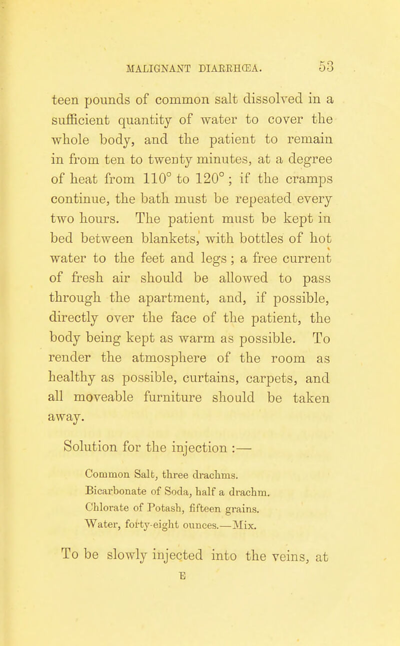 teen pounds of common salt dissolved in a sufficient quantity of water to cover tlie whole body, and the patient to remain in from ten to twenty minutes, at a degree of heat from 110° to 120° ; if the cramps continue, the bath must be repeated every two hours. The patient must be kept in bed between blankets, with bottles of hot water to the feet and legs; a free current of fresh air should be allowed to pass through the apartment, and, if possible, directly over the face of the patient, the body being kept as warm as possible. To render the atmosphere of the room as healthy as possible, curtains, carpets, and all moveable furniture should be taken away. Solution for the injection :— Common Salt, three clraclims. Bicarbonate of Soda, half a drachm. Chlorate of Potash, fifteen grains. Water, forty-eight ounces.—Mix. To be slowly injected into the veins, at E