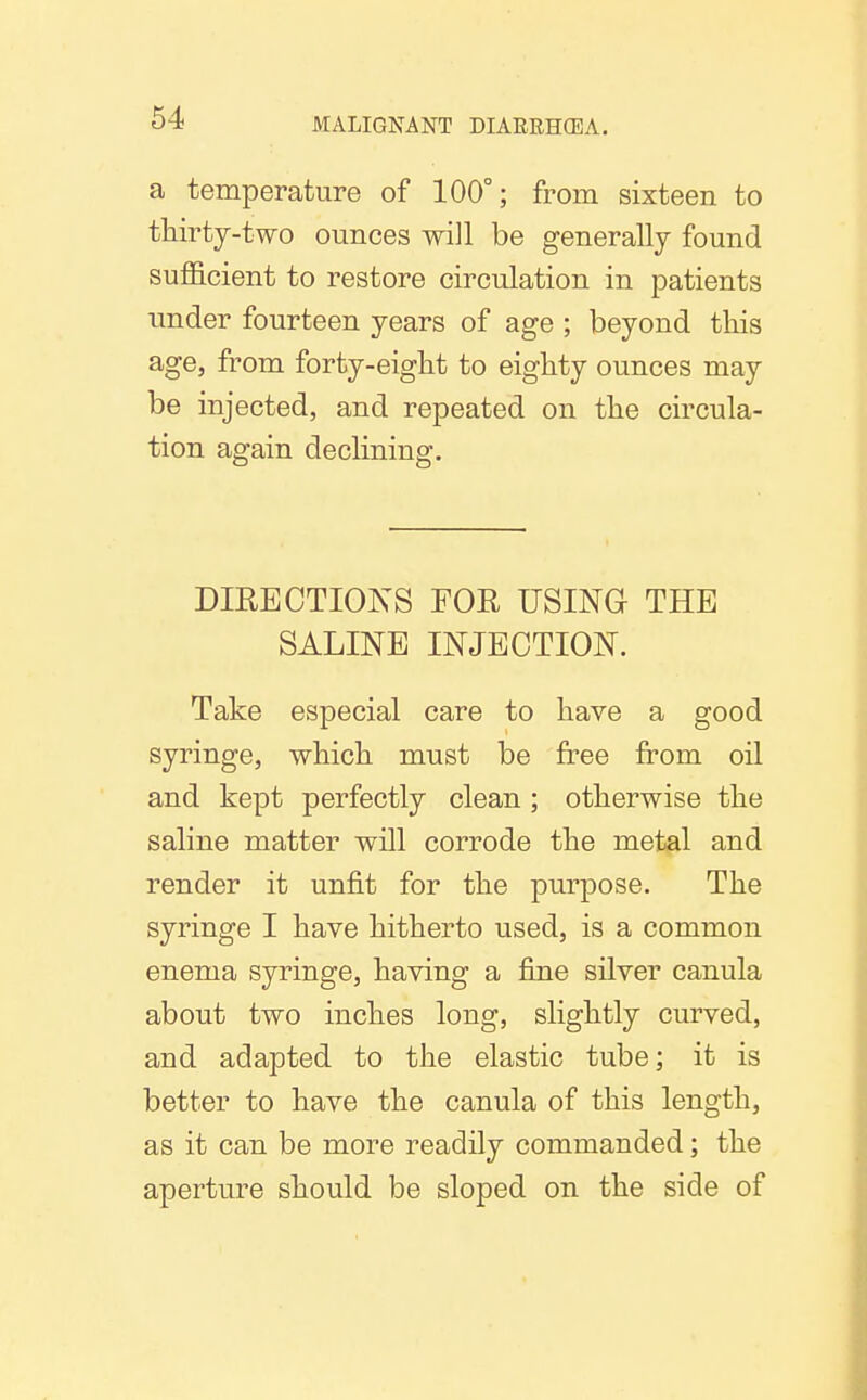 a temperature of 100°; from sixteen to thirty-two ounces will be generally found sufficient to restore circulation in patients under fourteen years of age ; beyond this age, from forty-eight to eighty ounces may be injected, and repeated on the circula- tion again declining. DIRECTIONS FOR USING THE SALINE INJECTION. Take especial care to have a good syringe, which must be free from oil and kept perfectly clean ; otherwise the saline matter will corrode the metal and render it unfit for the purpose. The syringe I have hitherto used, is a common enema syringe, having a fine silver canula about two inches long, slightly curved, and adapted to the elastic tube; it is better to have the canula of this length, as it can be more readily commanded; the aperture should be sloped on the side of