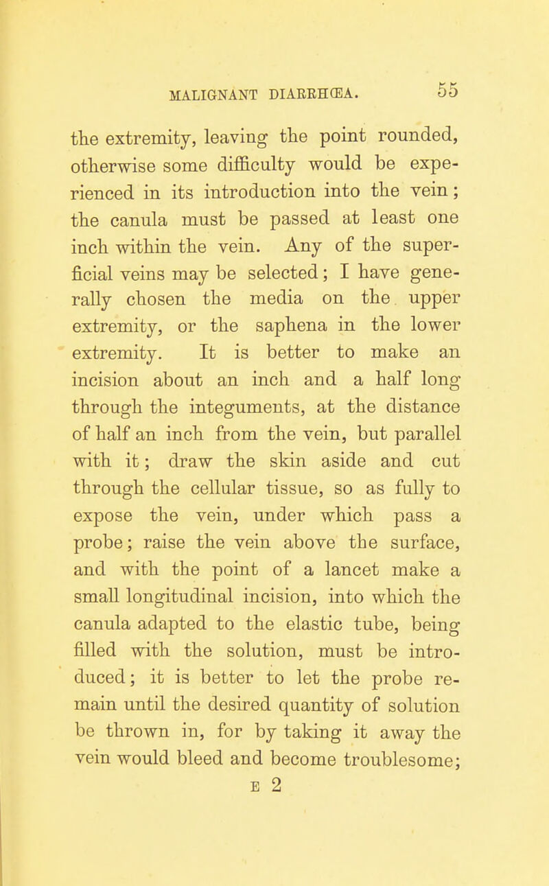 the extremity, leaving the point rounded, otherwise some dif&culty would be expe- rienced in its introduction into the vein; the canula must be passed at least one inch within the vein. Any of the super- ficial veins may be selected; I have gene- rally chosen the media on the. upper extremity, or the saphena in the lower extremity. It is better to make an incision about an inch and a half long through the integuments, at the distance of half an inch from the vein, but parallel with it; draw the skin aside and cut through the cellular tissue, so as fully to expose the vein, under which pass a probe; raise the vein above the surface, and with the point of a lancet make a small longitudinal incision, into which the canula adapted to the elastic tube, being filled with the solution, must be intro- duced; it is better to let the probe re- main until the desired quantity of solution be thrown in, for by taking it away the vein would bleed and become troublesome; E 2