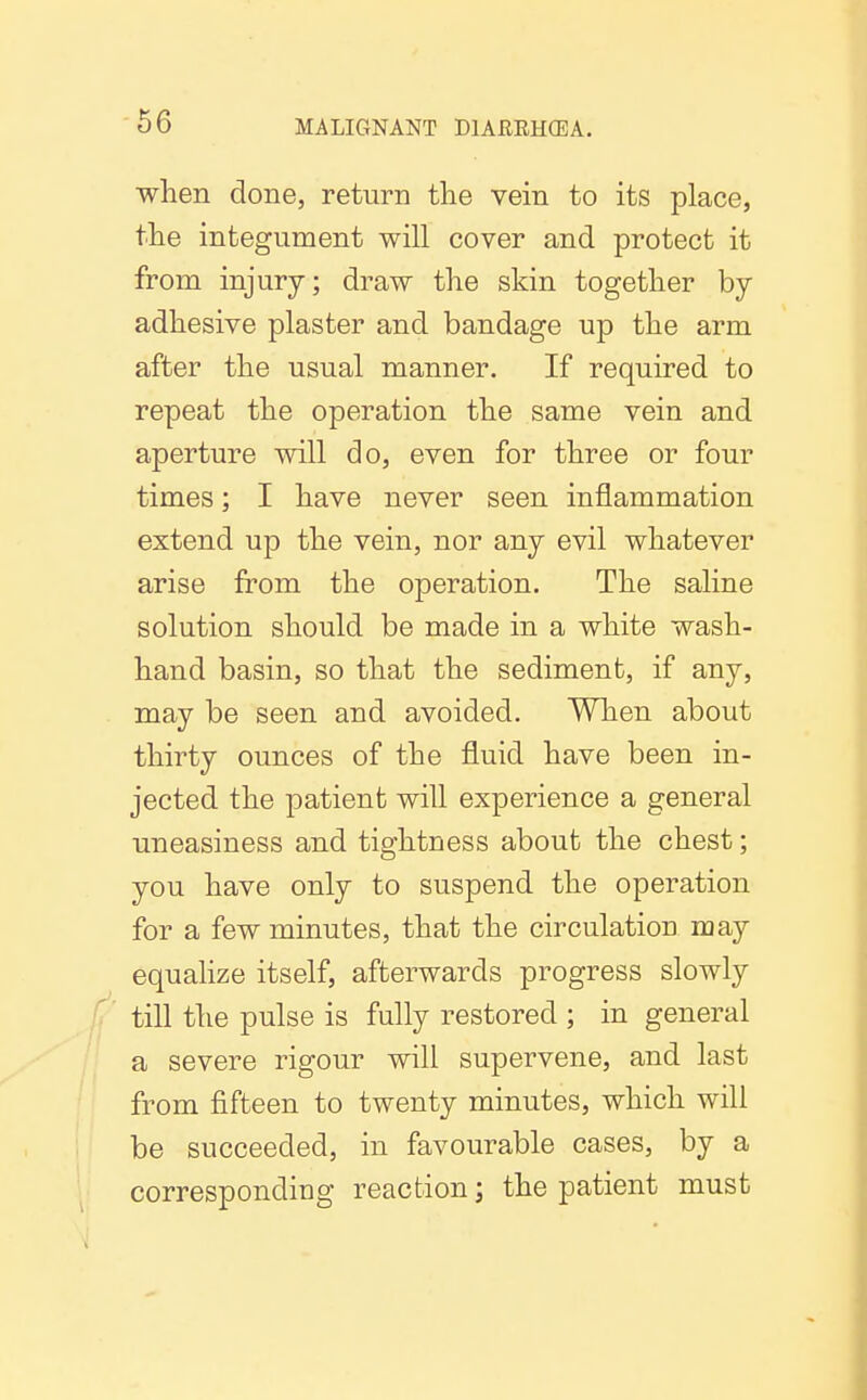 when done, return tlie vein to its place, the integument will cover and protect it from injury; draw the skin together by adhesive plaster and bandage up the arm after the usual manner. If required to repeat the operation the same vein and aperture will do, even for three or four times; I have never seen inflammation extend up the vein, nor any evil whatever arise from the operation. The saline solution should be made in a white wash- hand basin, so that the sediment, if any, may be seen and avoided. When about thirty ounces of the fluid have been in- jected the patient will experience a general uneasiness and tightness about the chest; you have only to suspend the operation for a few minutes, that the circulation may equalize itself, afterwards progress slowly ^' till the pulse is fully restored ; in general a severe rigour will supervene, and last from fifteen to twenty minutes, which will be succeeded, in favourable cases, by a corresponding reaction; the patient must