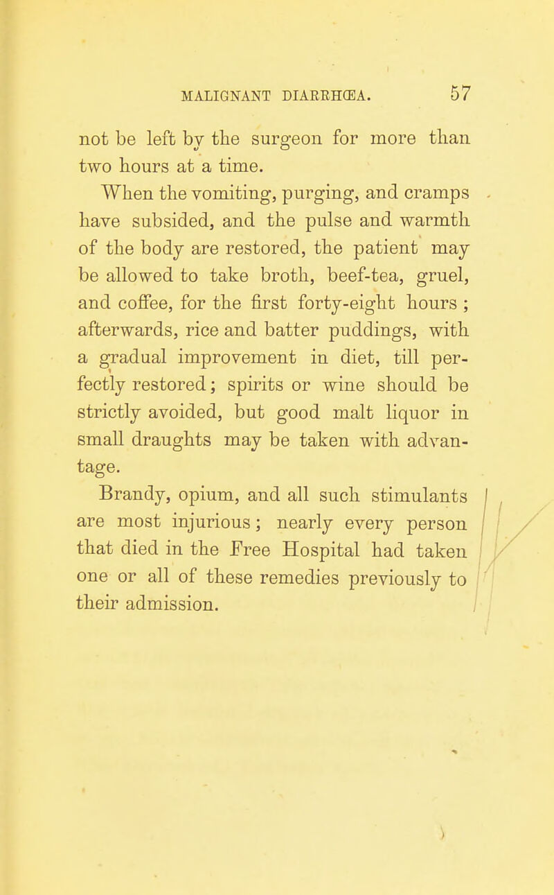 not be left by the surgeon for more tlian two hours at a time. When the vomiting, purging, and cramps have subsided, and the pulse and warmth of the body are restored, the patient may be allowed to take broth, beef-tea, gruel, and coffee, for the first forty-eight hours ; afterwards, rice and batter puddings, with a gradual improvement in diet, till per- fectly restored; spirits or wine should be strictly avoided, but good malt liquor in small draughts may be taken with advan- tage. Brandy, opium, and all such stimulants are most injurious; nearly every person that died in the Free Hospital had taken one or all of these remedies previously to their admission. )