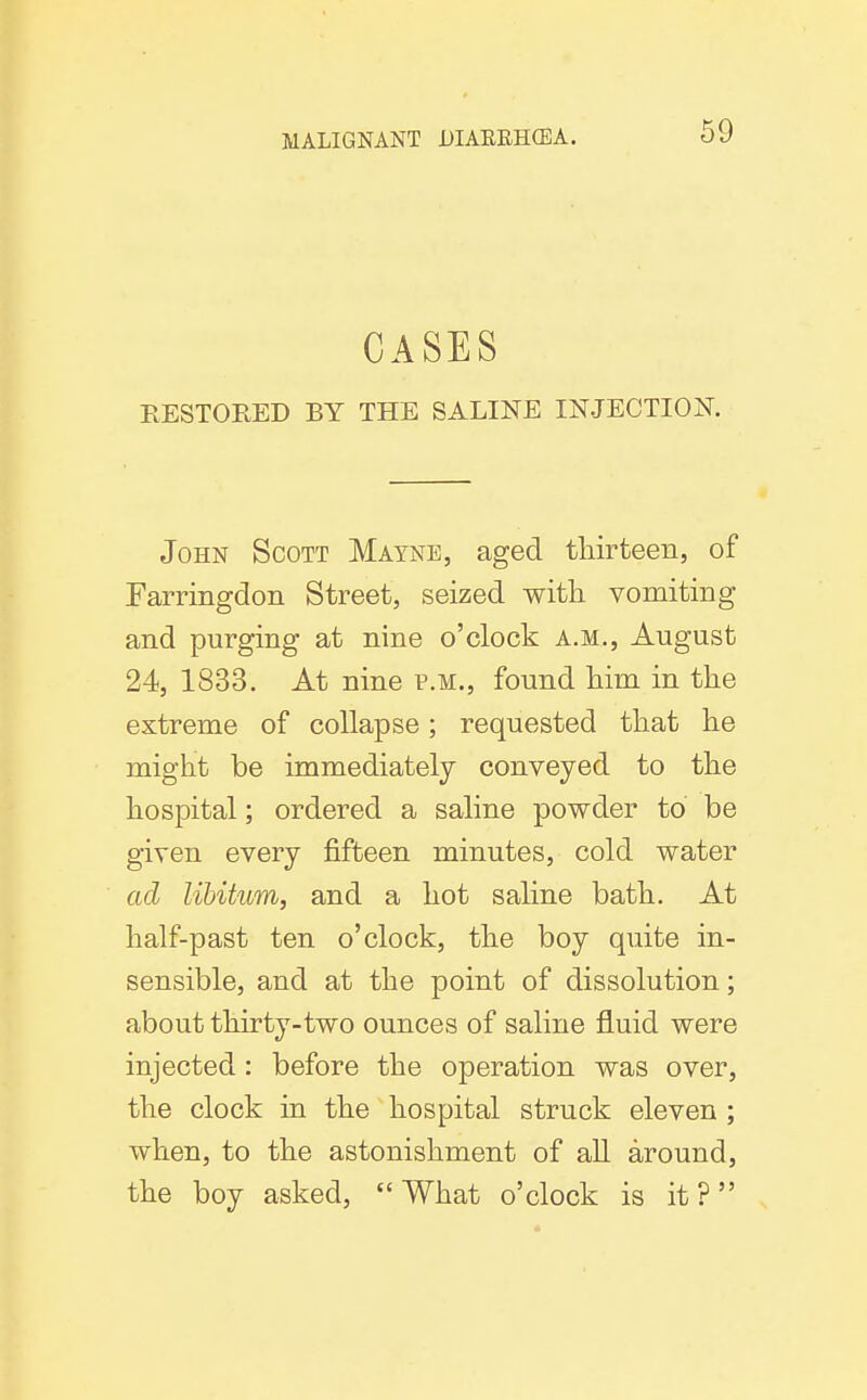 CASES RESTORED BY THE SALINE INJECTION. John Scott Mayne, aged tliirteen, of Farringdon Street, seized witli vomiting and purging at nine o'clock a.m., August 24, 1833. At nine p.m., found him in the extreme of collapse; requested that he might be immediately conveyed to the hospital; ordered a saline powder to be given every fifteen minutes, cold water ad libitum, and a hot saline bath. At half-past ten o'clock, the boy quite in- sensible, and at the point of dissolution; about thirty-two ounces of saline fluid were injected: before the operation was over, the clock in the hospital struck eleven ; when, to the astonishment of all around, the boy asked, What o'clock is it?