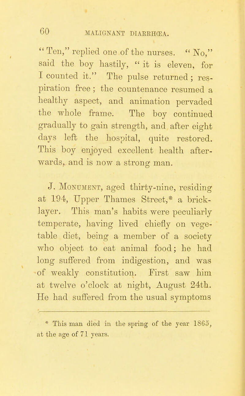  Ten, replied one of the nurses.  No, said the boy hastily,  it is eleven, for I counted it. The pulse returned; res- piration free ; the countenance resumed a healthy aspect, and animation pervaded the whole frame. The boy continued gradually to gain strength, and after eight days left the hospital, quite restored. This boy enjoyed excellent health after- wards, and is now a strong man. J. Monument, aged thirty-nine, residing at 194, Upper Thames Street,* a brick- layer. This man's habits were peculiarly temperate, having lived chiefly on vege- table diet, being a member of a society who object to eat animal food; he had long suffered from indigestion, and was of weakly constitution. First saw him at twelve o'clock at night, August 24th. He had suffered from the usual symptoms * This man died in the spring of the year 1865, at the age of 71 years.