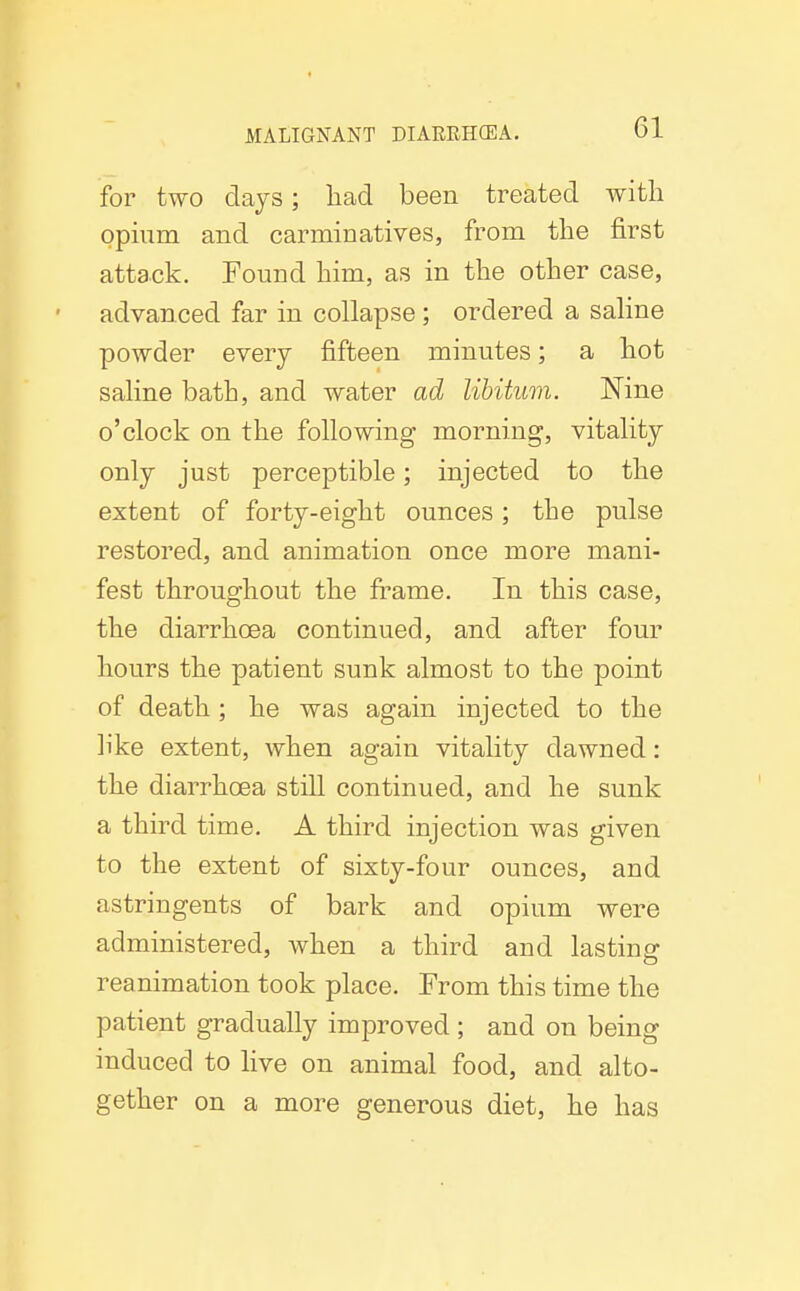 for two days; liad been treated with opium and carminatives, from the first attack. Found him, as in the other case, advanced far in collapse; ordered a saline powder every fifteen minutes; a hot saline bath, and water ad libitum. Nine o'clock on the following morning, vitality only just perceptible; injected to the extent of forty-eight ounces; the pulse restored, and animation once more mani- fest throughout the frame. In this case, the diarrhoea continued, and after four hours the patient sunk almost to the point of death ; he was again injected to the like extent, when again vitality dawned: the diarrhoea still continued, and he sunk a third time. A third injection was given to the extent of sixty-four ounces, and astringents of bark and opium were administered, when a third and lasting reanimation took place. From this time the patient gradually improved; and on being induced to live on animal food, and alto- gether on a more generous diet, he has