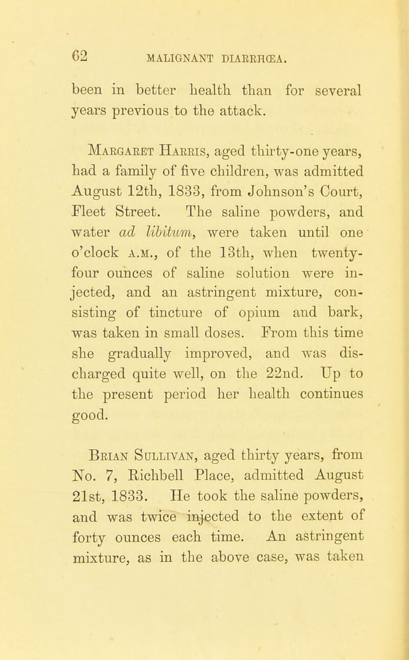 been in better health than for several years previous to the attack. Maegaeet Haeeis, aged thirty-one years, had a family of five children, was admitted August 12th, 1833, from Johnson's Court, Fleet Street. The saline powders, and water ad libitum, were taken until one o'clock A.M., of the 13th, when twenty- four ounces of saline solution were in- jected, and an astringent mixture, con- sisting of tincture of opium and bark, was taken in small doses. From this time she gradually improved, and was dis- charged quite well, on the 22nd. Up to the present period her health continues good. Beian Sullivan, aged thirty years, from No. 7, Richbell Place, admitted August 21st, 1833. He took the saline powders, and was twice injected to the extent of forty ounces each time. An astringent mixture, as in the above case, was taken