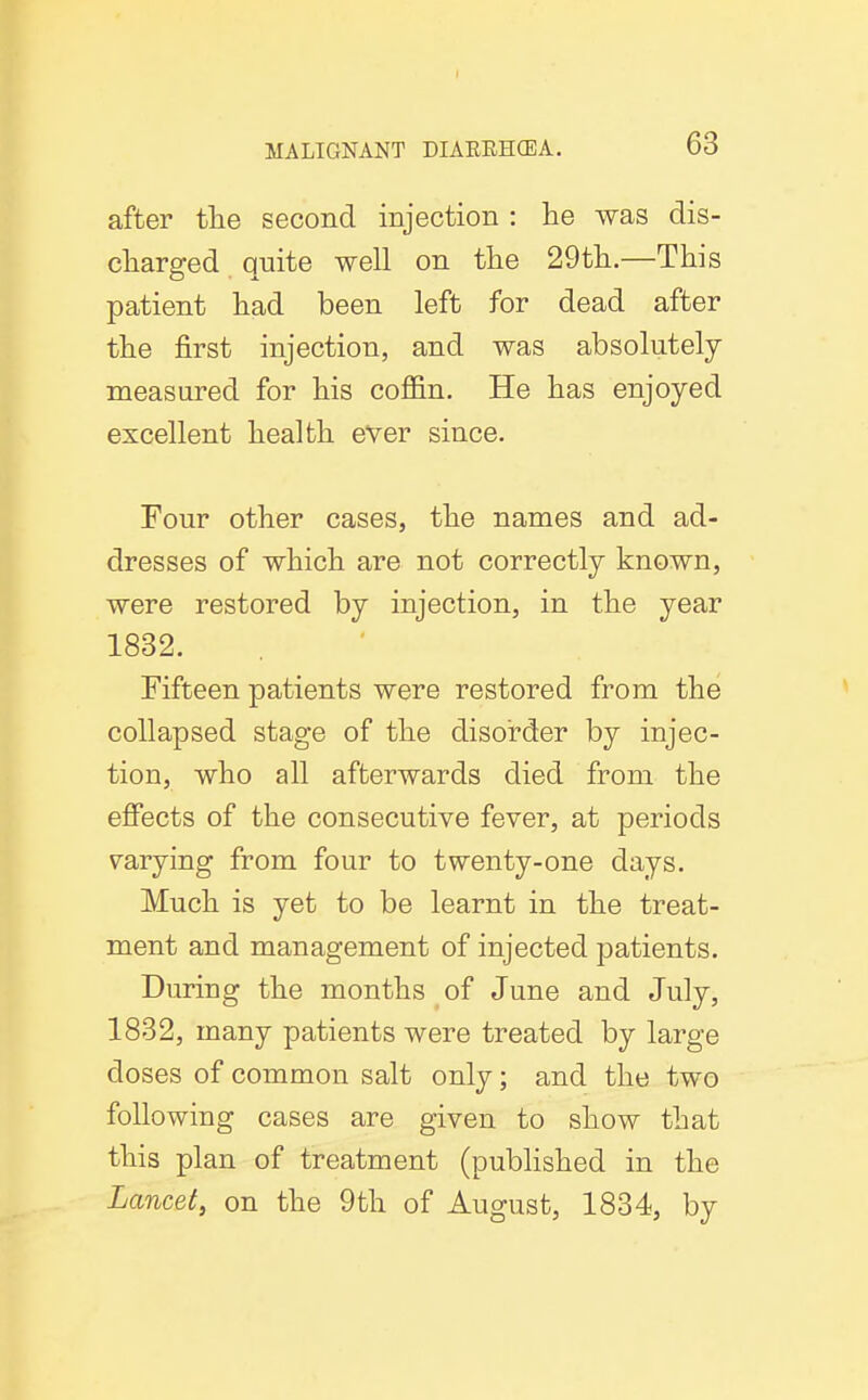 after the second injection : he was dis- charged quite well on the 29th.—This patient had been left for dead after the first injection, and was absolutely measured for his coffin. He has enjoyed excellent health ever since. Four other cases, the names and ad- dresses of which are not correctly known, were restored by injection, in the year 1832. Fifteen patients were restored from the collapsed stage of the disorder by injec- tion, who all afterwards died from the effects of the consecutive fever, at periods varying from four to twenty-one days. Much is yet to be learnt in the treat- ment and management of injected patients. During the months of June and July, 1832, many patients were treated by large doses of common salt only; and the two following cases are given to show that this plan of treatment (published in the Lancet, on the 9th of August, 1834, by