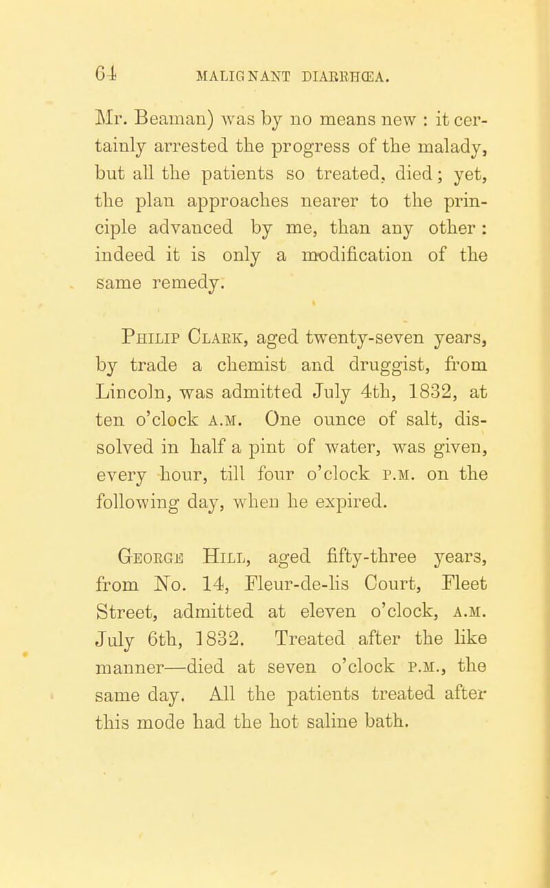 Mr. Beaman) was by no means new : it cer- tainly arrested the progress of the malady, but all the patients so treated., died; yet, the plan approaches nearer to the prin- ciple advanced by me, than any other : indeed it is only a modification of the same remedy. Philip Claek, aged twenty-seven years, by trade a chemist and druggist, from Lincoln, was admitted July 4th, 1832, at ten o'clock a.m. One ounce of salt, dis- solved in half a pint of water, was given, every hour, till four o'clock p.m. on the following day, when he expired. Geoege Hill, aged fifty-three years, from No. 14, Fleur-de-lis Court, Fleet Street, admitted at eleven o'clock, a.m. July 6th, 1832. Treated after the like manner—died at seven o'clock p.m., the same day. All the patients treated after this mode had the hot saline bath.