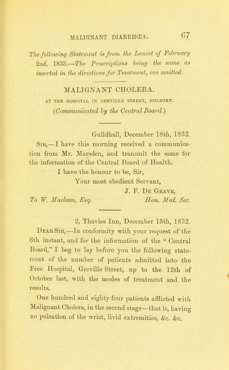 The following Statement is from the Lancet of Februa/ry 2nd, 1833.—Tlie Preso-iptions heing the same as inserted in the directions for Treatment, are omitted. MALIGNANT CHOLERA. AT THE HOSPITAL IN GREVILLE STREET, HOLBOEN. (Communicated hy the Central Board.) Guildhall, December 18tli, 1832. Sir,—I have this morning received a communica- tion from Mr. Marsden, and transmit the same for the information of the Central Board of Health. I have the honour to be, Sir, Your most obedient Servant, J. F. De Grave, To W. Maclean, Esq. Hon. Med. Sec. 2, Thavies Inn, December 15th, 1832. Dear Sib,—In conformity with your request of the 6th instant, and for the information of the  Central Board, I beg to lay before you the following state- ment of the number of patients admitted into the Free Hospital, GrevUle Street, up to the 12th of October last, with the modes of treatment and the results. One hundred and eighty-four patients afflicted with Malignant Cholera, in the second stage—that is, having no pulsation of the wrist, livid extremities, (fee. <fec.