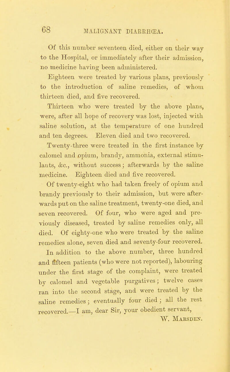 Of this uumber seventeen died, either on their way to the Hospital, or immediately after their admission, no medicine having been administered. Eighteen were treated by various plans, previously to the introduction of saline remedies, of whom thirteen died, and five recovered. Thirteen who were treated by the above plans, were, after all hope of recovery was lost, injected with saline solution, at the temperature of one hundred and ten degrees. Eleven died and two recovered. Twenty-three were treated in the first instance by calomel and opium, brandy, ammonia, external stimu- lants, (fee, without success; afterwards by the saline medicine. Eighteen died and five recovered. Of twenty-eight who had taken freely of opium and brandy previously to their admission, but were after- wards put on the saline treatment, twenty-one died, and seven recovered. Of four, who were aged and pre- viously diseased, treated by saline remedies only, all died. Of eighty-one who were treated by the saline remedies alone, seven died and seventy-four recovered. In addition to the above number, three hundred and fifteen patients (who were not reported), labouring under the first stage of the complaint, were treated by calomel and vegetable purgatives; twelve cases ran into the second stage, and were treated by the saline remedies; eventually four died ; all the rest recovered.—I am, dear Sir, your obedient servant, W. Marsdex.