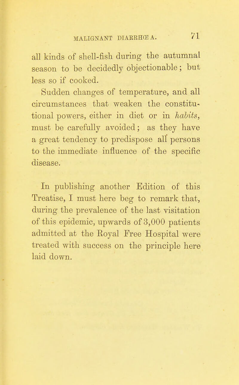 all kinds of shell-fisli during the autumnal season to be decidedly objectionable; but less so if cooked. Sudden changes of temperature, and all circumstances that weaken the constitu- tional powers, either in diet or in habits, must be carefully avoided; as they have a great tendency to predispose all persons to the immediate influence of the specific disease. In pubhshing another Edition of this Treatise, I must here beg to remark that, during the prevalence of the last visitation of this epidemic, upwards of 3,000 patients admitted at the Eoyal Free Hospital were treated with success on the principle here laid down.
