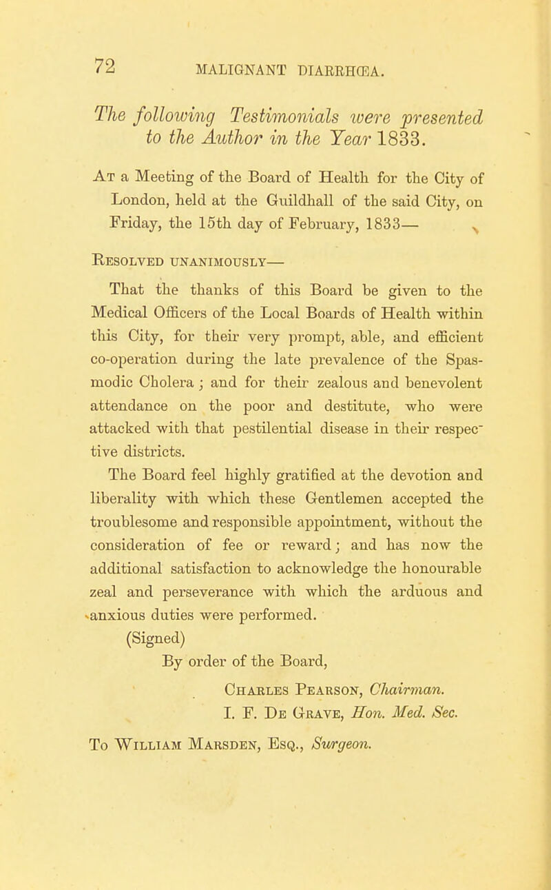 The following Testimonials were presented to the Atithor in the Year 1833. At a Meeting of the Board of Health for the City of London, held at the Guildhall of the said City, on Friday, the 15th day of February, 1833— ^ Resolved unanimously— That the thanks of this Board be given to the Medical Officers of the Local Boards of Health within this City, for their very promiit, able, and efficient co-operation during the late prevalence of the Spas- modic Cholera; and for their zealous and benevolent attendance on the poor and destitute, who were attacked with that pestilential disease in their respec tive districts. The Board feel highly gratified at the devotion and liberality with which these Gentlemen accepted the troublesome and responsible appointment, without the consideration of fee or reward; and has now the additional satisfaction to acknowledge the honourable zeal and perseverance with which the arduous and ^anxious duties were performed. (Signed) By order of the Board, Chaeles Pearson, Chairman. I. F. De Grave, Hon. Med. Sec. To William Marsden, Esq., Surgeon.