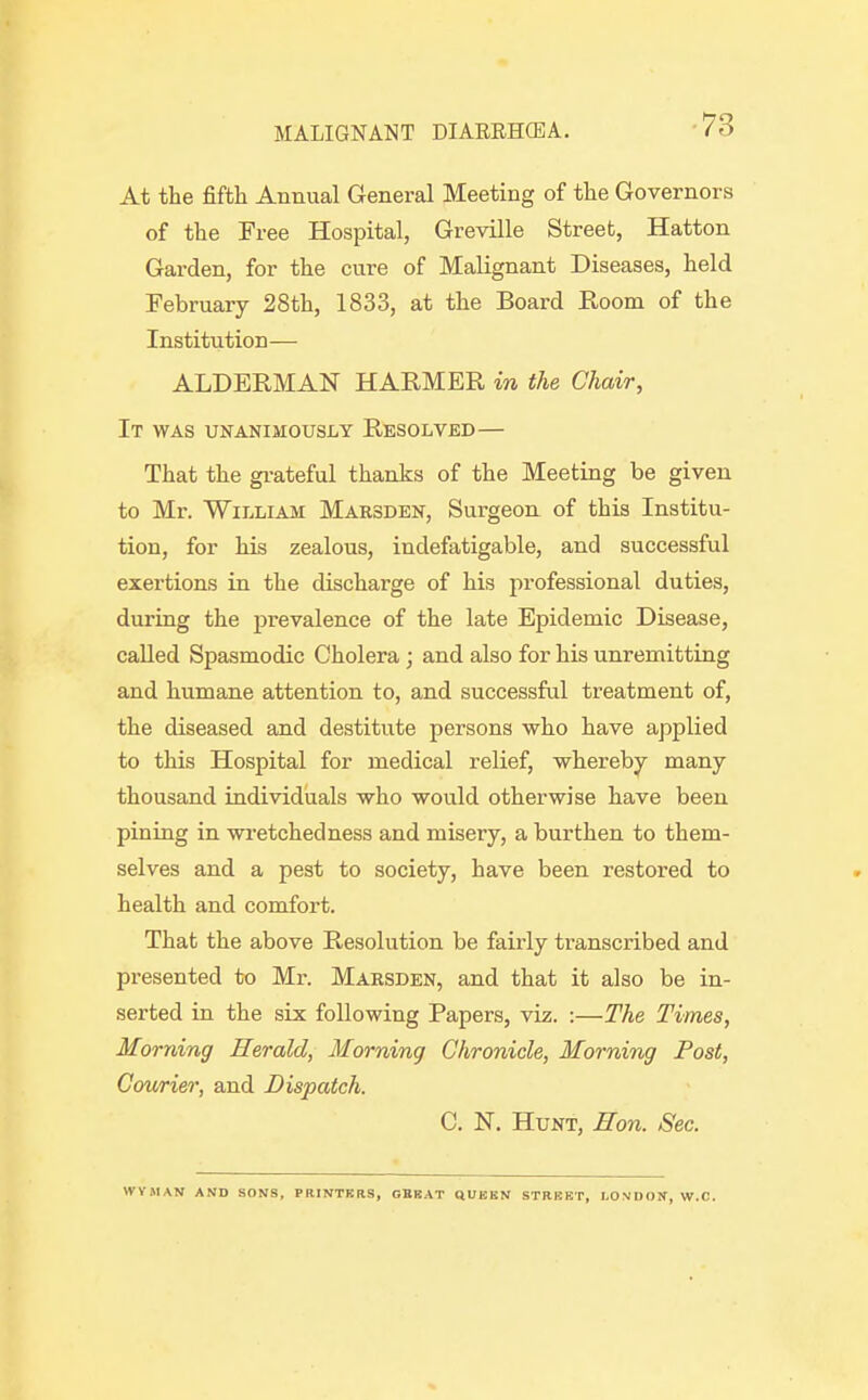 -73 At the fifth Annual General Meeting of the Governors of the Free Hospital, Greville Street, Hatton Garden, for the cure of Malignant Diseases, held February 28th, 1833, at the Board Room of the Institution— ALDERMAN HARMER in the Chair, It was unanimously Resolved— That the gi-ateful thanks of the Meeting be given to Mr. William Marsden, Surgeon of this Institu- tion, for his zealous, indefatigable, and successful exertions in the discharge of his professional duties, during the prevalence of the late Epidemic Disease, called Spasmodic Cholera; and also for his unremitting and humane attention to, and successful treatment of, the diseased and destitute persons who have applied to this Hospital for medical relief, whereby many thousand individuals who would otherwise have been pining in wi'etchedness and misery, a burthen to them- selves and a pest to society, have been restored to health and comfort. That the above Resolution be fairly transcribed and presented to Mr. Marsden, and that it also be in- serted in the six following Papers, viz. :—The Times, Morning Herald, Morning Chronicle, Morning Post, Courier, and Dispatch. C. N. Hunt, Eon. Sec. WVMAN AKD SONS, PRINTKRS, GBKAT QUEEN STREET, LONDON, W.C.