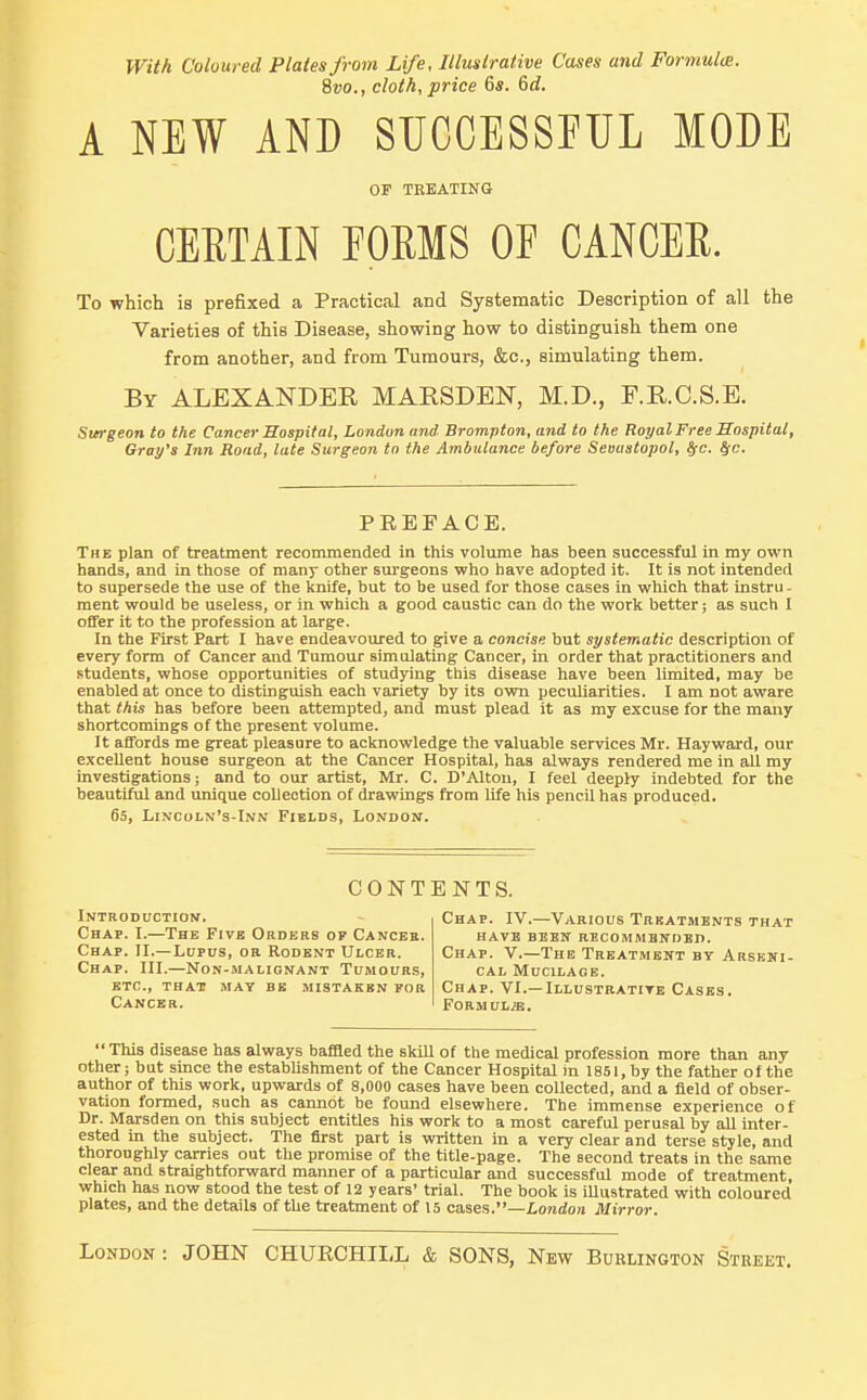 With Coloured Plates from Life, Illustrative Cases and Formulm. 8to., cloth, price 6s. Gd. A NEW AND SUCCESSFUL MODE OF TEEATINa CERTAIN POEMS OF CANCER. To which is prefixed a Practical and Systematic Description of all the Varieties of this Disease, showing how to distinguish them one from another, and from Tumours, &c., simulating them. By ALEXANDER MARSDEN, M.D., F.R.C.S.E. Surgeon to the Cancer Hospital, London and Brompton, and to the Royal Free Hospital, Gray's Inn Road, late Surgeon to the Ambulance before Sevastopol, !fc. ^c. PREFACE. The plan of treatment recommended in this volume has been successful in my own hands, and in those of many other siu-geons who have adopted it. It is not intended to supersede the use of the knife, but to be used for those cases in which that instru- ment would be useless, or in which a good caustic can do the work better; as such I offer it to the profession at large. In the First Part I have endeavoured to give a concise but systematic description of every form of Cancer and Tumour simulating Cancer, in order that practitioners and students, whose opportunities of studying this disease have been limited, may be enabled at once to distinguish each variety by its own peculiarities. I am not aware that this has before been attempted, and must plead it as my excuse for the many shortcomings of the present volume. It affords me great pleasure to acknowledge the valuable services Mr. Hayward, our excellent house surgeon at the Cancer Hospital, has always rendered me in all my investigations; and to our artist, Mr. C. D'Altou, I feel deeply indebted for the beautiftU and unique collection of drawings from life his pencil has produced. 65, Lincoln's-Inn Fields, Lonhon. CONTENTS. Introduction. Chap. I.—The Five Orders of Cancee. Chap. II.—Lupus, or Rodent Ulcer. Chap. III.—Non-malignant Tumours, ETC., that may be MISTAKEN FOR Cancer. Chap. IV.—Various Treatments that have been recommended. Chap. V.—The Treatment by Arseni- cal Mucilage. Chap. VI.—Illustrative Cases. Formul/b. This disease has always bafaed the skill of the medical profession more than any other; but since the establishment of the Cancer Hospital in 1851, by the father of the author of this work, upwards of 8,000 cases have been collected, and a field of obser- vation formed, such as cannot be found elsewhere. The immense experience of Dr. Marsden on this subject entitles his work to a most careful perusal by all inter- ested in the subject. The first part is written in a very clear and terse style, and thoroughly carries out the promise of the title-page. The second treats in the same clear and straightforward manner of a particular and successful mode of treatment, which has now stood the test of 12 years' trial. The book is illustrated with coloured plates, and the details of the treatment of 15 cases.—Lo7idon Mirror. London : JOHN CHURCHILL & SONS, New Buklington Street.