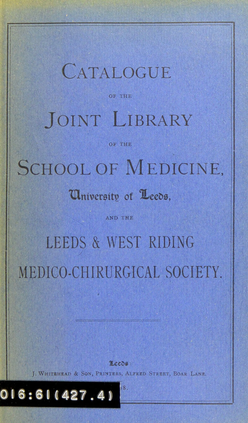 Catalogue OF THE Joint Library OF THE School OF Medicine. XDlniver0it^ of ILeeDa, AND THE LEEDS & WEST RIDING MEDICO-CHIRURGICAL SOCIETY. i T Whtteheap & Son, Printers, Alfred Street, Boar Lane.