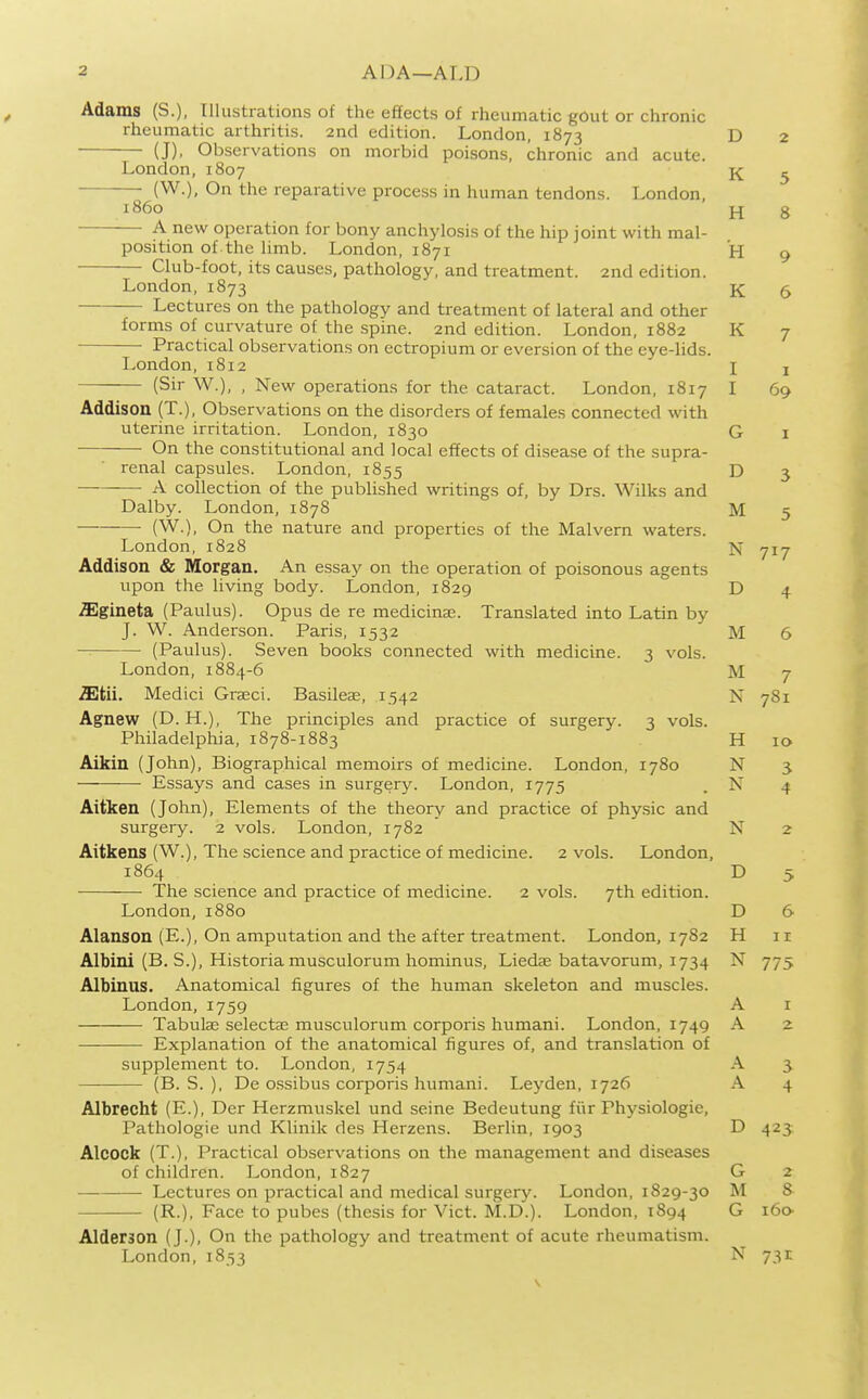 Adams (S.), Illustrations of the effects of rheumatic gOut or chronic rheumatic arthritis. 2nd edition. London, 1873 (J), Observations on morbid poisons, chronic and acute. London, 1807 (W.), On the reparative process in human tendons. London, i860 A new operation for bony anchylosis of the hip joint with mal- position of the limb. London, 1871 Club-foot, its causes, pathology, and treatment. 2nd edition. London,1873 Lectures on the pathology and treatment of lateral and other forms of curvature of the spine. 2nd edition. London, 1882 Practical observations on ectropium or eversion of the eye-lids. London, 1812 (Sir W.), , New operations for the cataract. London, 1817 Addison (T.), Observations on the disorders of females connected with uterine irritation. London, 1830 On the constitutional and local effects of disease of the supra- renal capsules. London, 1855 A collection of the published writings of, by Drs. Wilks and Dalby. London, 1878 (W.), On the nature and properties of the Malvern waters. London, 1828 Addison & Morgan. An essay on the operation of poisonous agents upon the living body. London, 1829 .ffigineta (Paulus). Opus de re medicinse. Translated into Latin by J. W. Anderson. Paris, 1532 — (Paulus). Seven books connected with medicine. 3 vols. London, 1884-6 2Etii. Medici Grseci. Basileae, 1542 Agnew (D. H.), The principles and practice of surgery. 3 vols. Philadelphia, 1878-1883 Aikin (John), Biographical memoirs of medicine. London, 1780 Essays and cases in surgery. London, 1775 Aitken (John), Elements of the theory and practice of physic and surgery. 2 vols. London, 1782 Aitkens (W.), The science and practice of medicine. 2 vols. London, 1864 The science and practice of medicine. 2 vols. 7th edition. London, 1880 Alanson (E.), On amputation and the after treatment. London, 1782 Albini (B. S.), Historia musculorum hominus, Liedae batavorum, 1734 Albinus. Anatomical figures of the human skeleton and muscles. London,1759 Tabulae selectag musculorum corporis humani. London, 1749 Explanation of the anatomical figures of, and translation of supplement to. London, 1754 (B. S. ), De ossibus corporis humani. Leyden, 1726 Albrecht (E.), Der Herzmuskel und seine Bedeutung fiir Physiologic, Pathologic und Klinik des Herzens. Berlin, 1903 Alcock (T.), Practical observations on the management and diseases of children. London, 1827 — Lectures on practical and medical surgery. London, 1829-30 (R.), Face to pubes (thesis for Vict. M.D.). London, 1894 Alderson (J.), On the pathology and treatment of acute rheumatism. London, 1853 D 2 K 5 H 8 T-T X1 9 K 6 K 7 1 I I 69 G I D 3 M 5 N 717 D M 6 M 7 N 781 H 10 N N 4 N D 5 D 6 H 11 N 775 A I A -> A 5 A 4 D 423 G 2 M 8 G i6o- N 731