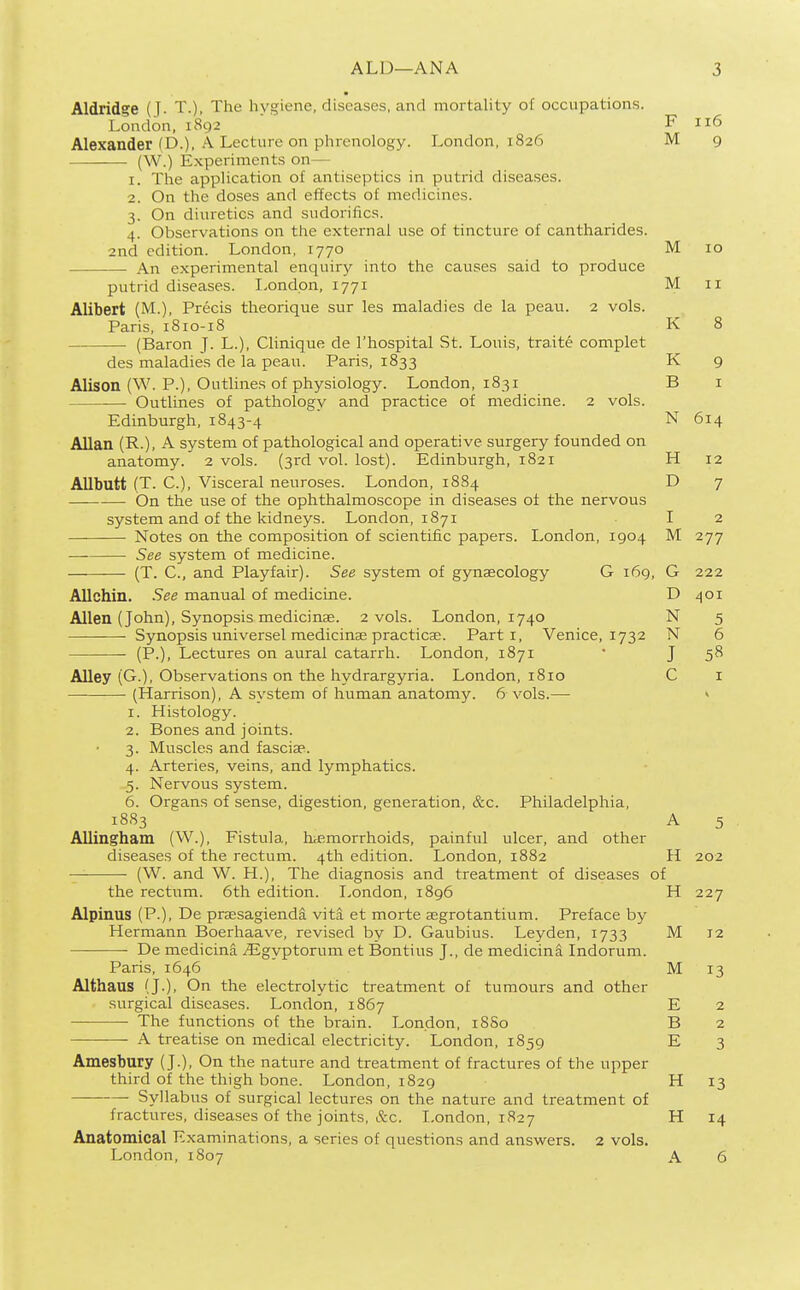 Aldridge (J. T.), The hygiene, diseases, and mortality of occupations. London, 1892  ' F 116 Alexander (D.), A Lecture on phrenology. London, 1826 M 9 (W.) Experiments on— 1. The application of antiseptics in putrid diseases. 2. On the doses and effects of medicines. 3. On diuretics and sudorifics. 4. Observations on the external use of tincture of cantharides. 2nd edition. London, 1770 An experimental enquiry into the causes said to produce putrid diseases. London, 1771 Alibert (M.), Precis theorique sur les maladies de la peau. 2 vols. Paris, 1810-18 • (Baron J. L.), Clinique de I'hospital St. Louis, tra.ite complet des maladies de la peau. Paris, 1833 Alison (W. P.), Outlines of physiology. London, 1831 ■—• Outlines of pathology and practice of medicine. 2 vols. Edinburgh, 1843-4 Allan (R.), A system of pathological and operative surgery founded on anatomy. 2 vols. (3rd vol. lost). Edinburgh, 1821 Allbutt (T. C), Visceral neuroses. London, 1884 On the use of the ophthalmoscope in diseases of the nervous system and of the kidneys. London, 1871 Notes on the composition of scientific papers. London, 1904 See system of medicine. (T. C, and Playfair). See system of gynaecology G 169, Allchin. See manual of medicine. Allen (John), Synopsis medicinae. 2 vols. London, 1740 Synopsis universel medicinae practicae. Parti, Venice, 1732 (P.), Lectures on aural catarrh. London, 1871 Alley (G.), Observations on the hydrargyria. London, 1810 (Harrison), A system of human anatomy. 6 vols.—■ 1. Histology. 2. Bones and joints. 3. Muscles and fasciae. 4. Arteries, veins, and lymphatics. 5. Nervous system. 6. Organs of sense, digestion, generation, &c. Philadelphia, 1883 Allingham (W.), Fistula, haemorrhoids, painful ulcer, and other diseases of the rectum. 4th edition. London, 1882 (W. and W. H.), The diagnosis and treatment of diseases o the rectum. 6th edition. London, 1896 Alpinus (P.), De praesagiendd vita et morte aegrotantium. Preface by Hermann Boerhaave, revised by D. Gaubius. Leyden, 1733 —■ De medicina .fligyptorum et Bontius J., de medicina Indorum. Paris, 1646 Althaus (J.), On the electrolytic treatment of tumours and other surgical diseases. London, 1867 The functions of the brain. London, 18S0 A treatise on medical electricity. London, 1859 Amesbury (J.), On the nature and treatment of fractures of the upper third of the thigh bone. London, 1829 Syllabus of surgical lectures on the nature and treatment of fractures, diseases of the joints, &c. London, 1827 Anatomical Examinations, a series of questions and answers. 2 vols. London, 1807 M 10 M II K 8 K 9 B I N 614 H 12 D 7 J M 277 G 222 D 401 N 5 N 6 J I A H f 202 H 227 M 12 M 13 E 2 B 2 E 3 H 13 H 14 A 6