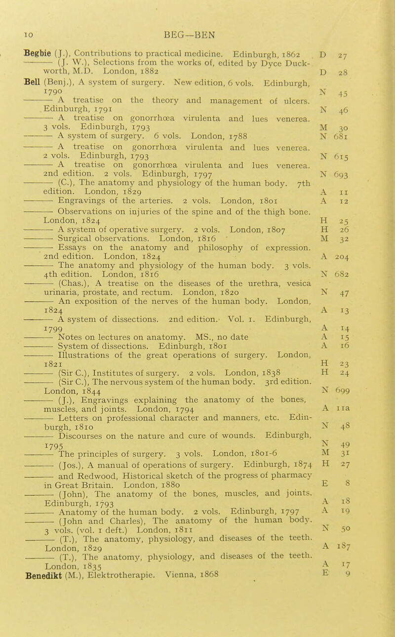 Begbie (J.). Contributions to practical medicine. Edinburgh, 1862 (J. W.), Selections from the works of, edited by Dyce Duck- worth, M.D. London,1882 Bell (Benj.), A system of surgery. New edition, 6 vols. Edinburgh, 1790 A treatise on the theory and management of ulcers. Edinburgh, 1791 A treatise on gonorrhoea virulenta and lues venerea. 3 vols. Edinburgh, 1793 A system of surgery. 6 vols. London, 1788 A treatise on gonorrhoea virulenta and lues venerea. 2 vols. Edinburgh, 1793 A treatise on gonorrhoea virulenta and lues venerea. 2nd edition. 2 vols. Edinburgh, 1797 (C), The anatomy and physiology of the human body. 7th edition. London, 1829 Engravings of the arteries. 2 vols. London, 1801 Observations on injuries of the spine and of the thigh bone. London, 1824 A system of operative surgery. 2 vols. London, 1807 Surgical observations. London, 1816 Essays on the anatomy and philosophy of expression. 2nd edition. London, 1824 The anatomy and physiology of the human body. 3 vols. 4th edition. London, 1816 (Chas.), A treatise on the diseases of the urethra, vesica urinaria, prostate, and rectum. London, 1820 An exposition of the nerves of the human body. London, 1824 — A system of dissections. 2nd edition. Vol. i. Edinburgh, 1799 -— Notes on lectures on anatomy. MS., no date System of dissections. Edinburgh, 1801 — Illustrations of the great operations of surgery. London, 1821 — (Sir C), Institutes of surgery. 2 vols. London, 1838 -— (Sir C), The nervous system of the human body. 3rd edition. London, 1844 — (J.), Engravings explaining the anatomy of the bones, muscles, and joints. London, 1794 — Letters on professional character and manners, etc. Edin- burgh, 1810 Discourses on the nature and cure of wounds. Edinburgh, 1795 — The principles of surgery. 3 vols. London, 1801-6 — (Jos.), A manual of operations of surgery. Edinburgh, 1874 — and Redwood, Historical sketch of the progress of pharmacy in Great Britain. London, 1880 —■ (John), The anatomy of the bones, muscles, and joints. Edinburgh, 1793 Anatomy of the human body. 2 vols. Edinburgh, 1797 (John and Charles), The anatomy of the human body. 3 vols. (vol. I deft.) London, 1811 (T.), The anatomy, physiology, and diseases of the teeth. London, 1829 (T.), The anatomy, physiology, and diseases of the teeth. London, 1835 Benedikt (M.), Elektrotherapie. Vienna, 1868 D 27 D 28 X 45 N 46 M 30 N 681 N 'Sis A 11 A 12 H 25 H 26 M 32 A 204 N 682 47 A 13 A 14 A 15 A 16 H 23 H 24 N 699 A 113, N 48 N 49 M 31 H 27 E s A 18 A 19 ,50 A 1S7 A 17 E 9