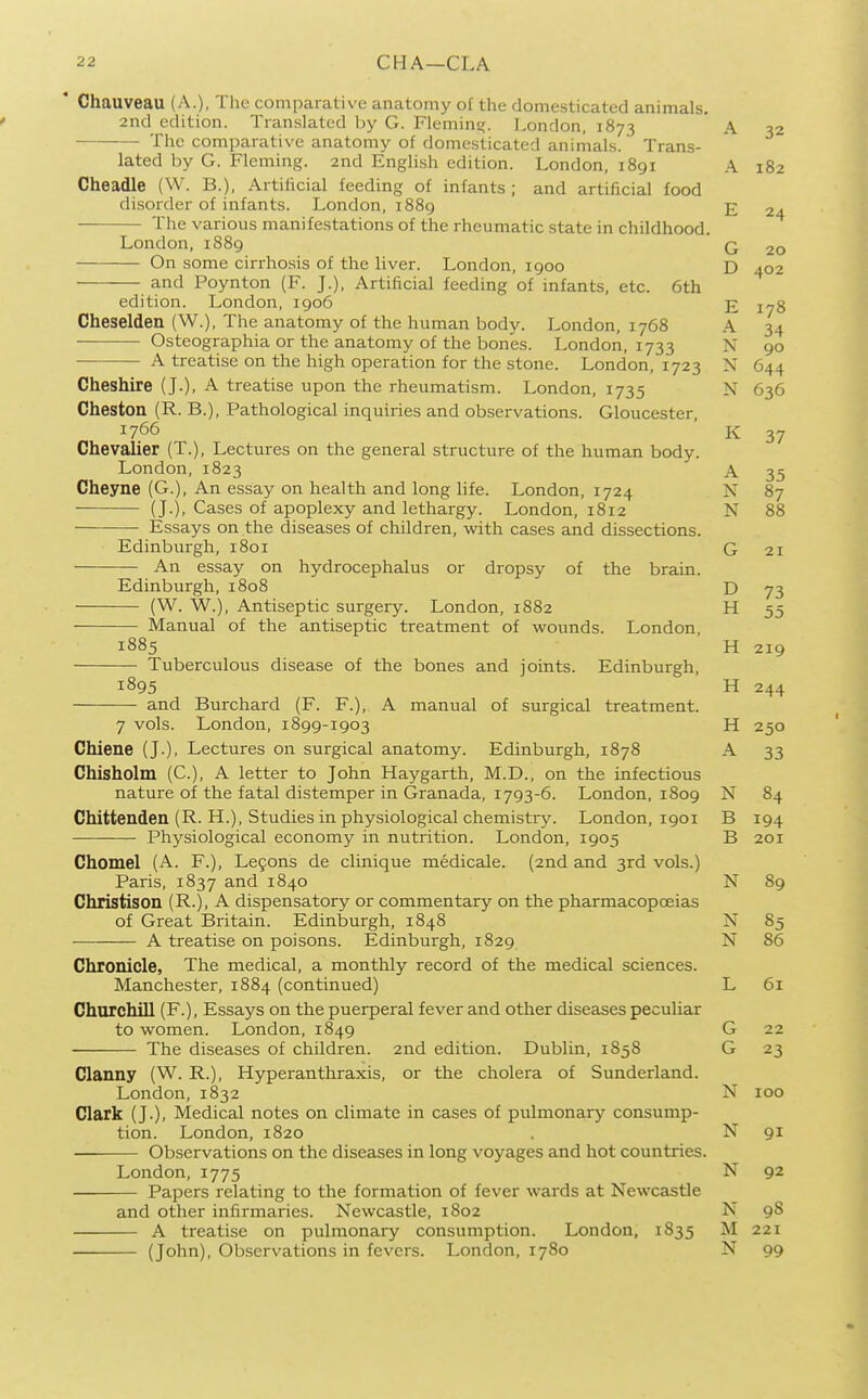 Chauveau (A.), The comparative anatomy of the domesticated animals. 2nd edition. Translated by G. Fleming. London, 1873 The comparative anatomy of domesticated aninials. Trans- lated by G. Fleming. 2nd Enghsh edition. London, 1891 Cheadle (W. B.), Artificial feeding of infants; and artificial food disorder of infants. London, 1889 The various manifestations of the rheumatic state in childhood. London, 1889 On some cirrhosis of the liver. London, 1900 and Poynton (F. J.), Artificial feeding of infants, etc. 6th edition. London, igo6 Cheselden (W.), The anatomy of the human body. London, 1768 Osteographia or the anatomy of the bones. London, 1733 A treatise on the high operation for the stone. London, 1723 Cheshire (J.), A treatise upon the rheumatism. London, 1735 Cheston (R. B.), Pathological inquiries and observations. Gloucester, 1766 Chevalier (T.), Lectures on the general structure of the human body. London, 1823 Cheyne (G.), An essay on health and long life. London, 1724 (J.), Cases of apoplexy and lethargy. London, 1812 Essays on the diseases of children, with cases and dissections. Edinburgh, 1801 An essay on hydrocephalus or dropsy of the brain. Edinburgh, 1808 (W. W.), Antiseptic surgery. London, 1882 Manual of the antiseptic treatment of wounds. London, 1885 Tuberculous disease of the bones and joints. Edinburgh, 1895 and Burchard (F. F.), A manual of surgical treatment. 7 vols. London, 1899-1903 Chiene (J.), Lectures on surgical anatomy. Edinburgh, 1878 Chisholm (C), A letter to John Haygarth, M.D., on the infectious nature of the fatal distemper in Granada, 1793-6. London, 1809 Chittenden (R. H.), Studies in physiological chemistry. London, 1901 Physiological economy in nutrition. London, 1905 Chomel (A. F.), Le9ons de clinique medicale. (2nd and 3rd vols.) Paris, 1837 and 1840 Christison (R.). ^ dispensatory or commentary on the pharmacopoeias of Great Britain. Edinburgh, 1848 A treatise on poisons. Edinburgh, 1829 Chronicle, The medical, a monthly record of the medical sciences. Manchester, 1884 (continued) Churchill (F.), Essays on the puerperal fever and other diseases peculiar to women. London, 1849 The diseases of children. 2nd edition. Dublin, 1858 Clanny (W. R.), Hyperanthraxis, or the cholera of Sunderland. London, 1832 Clark (J.), Medical notes on climate in cases of pulmonary consump- tion. London, 1820 Observations on the diseases in long voyages and hot countries. London, 1775 Papers relating to the formation of fever wards at Newcastle and other infirmaries. Newcastle, 1802 A treatise on pulmonary consumption. London, 1835 (John), Observations in fevers. London, 1780 A 32 A 182 E 24 G 20 D 402 E 178 A 34 N 90 XT 644 N 636 K 37 A 35 N 87 00 2 I 73 H 55 H 219 H H 250 A 33 N 84 B 194 B 201 N 89 XT IN N 86 L 61 G 22 G 23 N 100 N 91 N 92 N 98 M 221