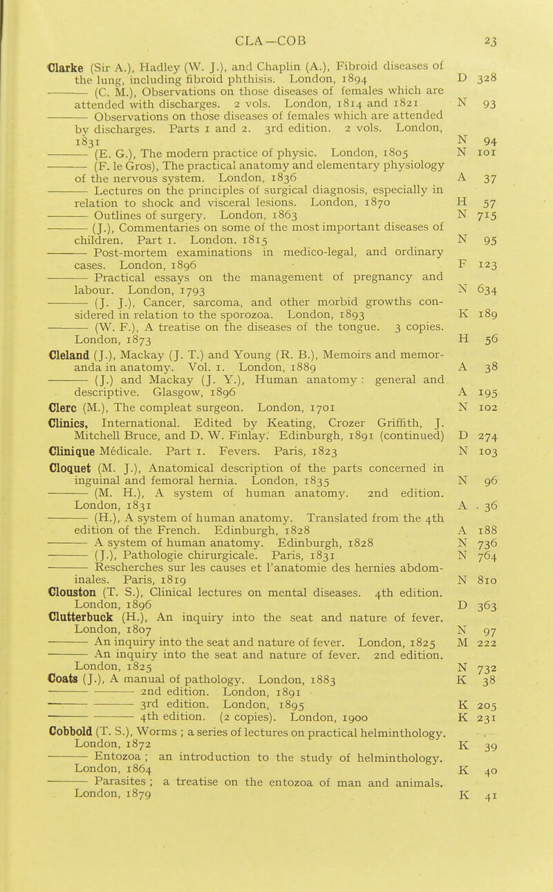 Clarke (Sir A.). Hadley (W. J.), and Chaplin (A.), Fibroid diseases of the lung, including fibroid phthisis. London, 1894 D 328 (C. M.), Observations on those diseases of females which are attended with discharges. 2 vols. London, 1814 and 1821 N 93 Observations on those diseases of females which are attended by discharges. Parts i and 2. 3rd edition. 2 vols. London, 1831 N 94 (E. G.), The modern practice of physic. London, 1805 N loi (F. le Gros), The practical anatomy and elementary physiology of the nervous system. London, 1836 A 37 Lectures on the principles of surgical diagnosis, especially in relation to shock and visceral lesions. London, 1870 H 57 Outlines of surgery. London, 1863 N 715 (J.), Commentaries on some of the most important diseases of children. Part i. London. 1815 N 95 Post-mortem examinations in medico-legal, and ordinary cases. London, 1896 F 123 Practical essays on the management of pregnancy and labour. London, 1793 N 634 (J. J.), Cancer, sarcoma, and other morbid growths con- sidered in relation to the sporozoa. London, 1893 K 189 (W. F.), A treatise on the diseases of the tongue. 3 copies. London, 1873 H 56 Cleland (J.), Mackay (J. T.) and Young (R. B.), Memoirs and memor- anda in anatomy. Vol. I. London, 1889 A 38 (J.) and Mackay (J. Y.), Human anatomy : general and descriptive. Glasgow, 1896 A 195 Clerc (M.), The compleat surgeon. London, 1701 N 102 Clinics, International. Edited by Keating, Crozer Griffith, J. Mitchell Bruce, and D. W. Finlay. Edinburgh, 1891 (continued) D 274 Clinique Medicale. Part i. Fevers. Paris, 1823 N 103 Cloc[uet (M. J.), Anatomical description of the parts concerned in inguinal and femoral hernia. London, 1835 N 96 (M. H.), A system of human anatomy. 2nd edition. London, 1831 A . 36 (H.), A system of human anatomy. Translated from the 4th edition of the French. Edinburgh, 1828 A 188 A system of human anatomy. Edinburgh, 1828 N 736 (J.), Pathologic chirurgicale. Paris, 1831 N 764 Rescherches sur les causes et 1'anatomic des hemies abdom- inales. Paris, 1819 N 810 Clouston (T. S.), Clinical lectures on mental diseases. 4th edition. London,1896 D 363 Clutterbuck (H.), An inquiry into the seat and nature of fever. London, 1807 N 97 An inquiry into the seat and nature of fever. London, 1825 M 222 An inquiry into the seat and nature of fever. 2nd edition. London, 1825 N 732 Coats (J.), A manual of pathology. London, 1883 K 38 2nd edition. London, 1891 3rd edition. London, 1895 K 205 —: 4th edition. (2 copies). London, 1900 K 231 Cobbold (T. S.), Worms ; a series of lectures on practical helminthology. London,1872 K 39 Entozoa ; an introduction to the study of helminthology. London, 1864 K 40 Parasites ; a treatise on the entozoa of man and animals, London, 1879 K 41