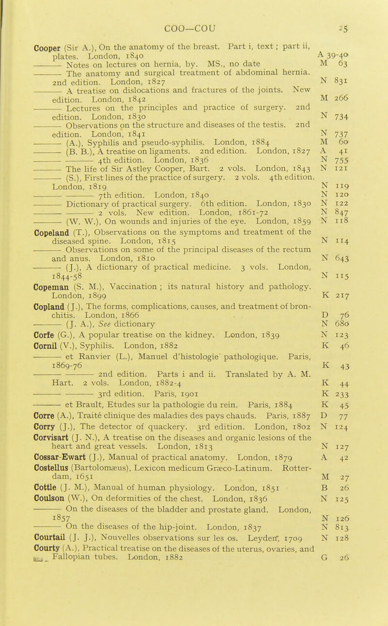 Cooper (Sir A.), On the anatomy of the breast. Part i, text; part ii, plates. London, 1840 A 39-40- Notes on lectures on hernia, by. MS., no date M 63 —■ The anatomy and surgical treatment of abdominal hernia. 2nd edition. London, 1827 N 831 A treatise on dislocations and fractures of the joints. New edition. London, 1842 M 266 Lectures on the principles and practice of surgery. 2nd edition. London, 1830 N 734 Observations on the structure and diseases of the testis. 2nd edition. London, 1841 N 737 (A.), Syphilis and pseudo-syphilis. London, 1884 M 60 (B. B.), A treatise on ligaments. 2nd edition. London, 1827 A 41 4th edition. London, 1836 N 755 The life of Sir Astley Cooper, Bart. 2 vols. London, 1843 N 121 (S.), First lines of the practice of surgery. 2 vols. 4th edition. London, 1819 N 119 7th edition. London, 1840 N 120 Dictionary of practical surgery. 6th edition. London, 1830 N 122 2 vols. New edition. London, 1861-72 N 847 (W. W.), On wounds and injuries of the eye. London, 1859 N 118 Copeland (T.), Observations on the symptoms and treatment of the diseased spine. London, 1815 N114 Observations on some of the principal diseases of the rectum and anus. London, 1810 N 643 (J.), A dictionary of practical medicine. 3 vols. London, 1844-58 N 115 Copeman (S. M.), Vaccination ; its natural history and pathology. London, 1899 K 217 Copland (J.), The forms, complications, causes, and treatment of bron- chitis. London,1866 . D 76 (J. A.), See dictionary N 680 Corfe (G.), A popular treatise on the kidney. London, 1839 N 123 Cornil (V.), Syphilis. London, 1882 K 46 — et Ranvier (L.), Manuel d'histologie' pathologique. Paris, 1869-76 K 43 • 2nd edition. Parts i and ii. Translated by A. M. Hart. 2 vols. London, 1882-4 K 44 3rd edition. Paris, 1901 K 233 et Brault, Etudes sur la pathologic du rein. Paris, 1884 K 45 Corre (A.), Traite clinique des maladies des pays chauds. Paris, 1887 D 77 Corry (J.), The detector of quackery. 3rd edition. London, 1802 N 124 Coivisart (J. N.), A treatise on the diseases and organic lesions of the heart and great vessels. London, 1813 N127 Cossar-Ewart (J.), Manual of practical anatomy. London, 1879 A 42 Costellus (Bartolomasus), Lexicon medicum Grseco-Latinum. Rotter- dam, 1651 M 27 Cottle (J. M.), Manual of human physiology. London, 1851 B 26 Coulson (W.), On deformities of the chest. London, 1836 N 125 —— On the diseases of the bladder and prostate gland. London, 1857 N 126 —— On the diseases of the hip-joint. London, 1837 N 813 Courtail (J. J.), Nouvelles observations sur les os. Leyden, 1709 N 128 Courty (A.), Practical treatise on the diseases of the uterus, ovaries, and Fallopian tubes. London, 1882 G 26
