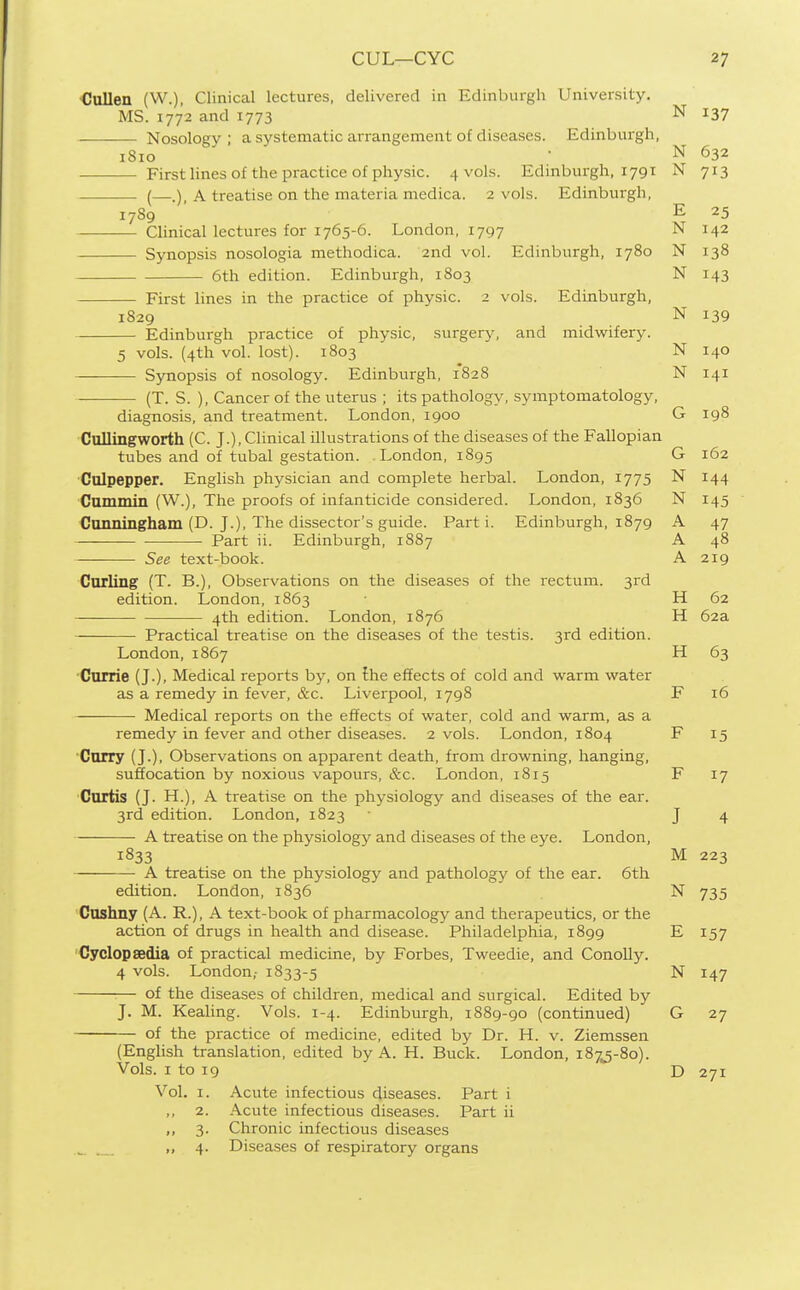 Cullen (W.). Clinical lectures, delivered in Edinburgh University. MS. 1772 and 1773 N 137 Nosology ; a systematic arrangement of diseases. Edinburgh, 1810 ■ N 632 First lines of the practice of physic. 4 vols. Edinburgh, 1791 N 713 (—A treatise on the materia medica. 2 vols. Edinburgh, 1789 ' ' E 25 Clinical lectures for 1765-6. London, 1797 N 142 Synopsis nosologia methodica. and vol. Edinburgh, 1780 N 138 6th edition. Edinburgh, 1803 N 143 First lines in the practice of physic. 2 vols. Edinburgh, 1829 N 139 Edinburgh practice of physic, surgery, and midwifery. 5 vols. (4th vol. lost). 1803 N 140 ——■— Synopsis of nosology. Edinburgh, 1828 N 141 (T. S. ), Cancer of the uterus ; its pathology, symptomatology, diagnosis, and treatment. London, 1900 G 198 Cullingworth (C. J.), Clinical illustrations of the diseases of the Fallopian tubes and of tubal gestation. London, 1895 G 162 Culpepper. English physician and complete herbal. London, 1775 N 144 Cammin (W.), The proofs of infanticide considered. London, 1836 N 145 Cunningham (D. J.), The dissector's guide. Parti. Edinburgh, 1879 A 47 Part ii. Edinburgh, 1887 A 48 See text-book. A 219 Curling (T. B.), Observations on the diseases of the rectum. 3rd edition. London, 1863 H 62 4th edition. London, 1876 H 62a Practical treatise on the diseases of the testis. 3rd edition. London, 1867 H 63 'Currie (J.), Medical reports by, on the effects of cold and warm water as a remedy in fever, &c. Liverpool, 1798 F 16 Medical reports on the effects of water, cold and warm, as a remedy in fever and other diseases. 2 vols. London, 1804 F 15 Curry (J.), Observations on apparent death, from drowning, hanging, suffocation by noxious vapours, &c. London, 1815 F 17 Curtis (J. H.), A treatise on the physiology and diseases of the ear. 3rd edition. London, 1823 ■ J 4 A treatise on the physiology and diseases of the eye. London, 1833 M 223 A treatise on the physiology and pathology of the ear. 6th edition. London, 1836 N 735 Cnshny (A. R.), A text-book of pharmacology and therapeutics, or the action of drugs in health and disease. Philadelphia, 1899 E 157 Cyclopaedia of practical medicine, by Forbes, Tweedie, and Conolly. 4 vols. London,- 1833-5 N 147 of the diseases of children, medical and surgical. Edited by J. M. Kealing. Vols. 1-4. Edinburgh, 1889-90 (continued) G 27 of the practice of medicine, edited by Dr. H. v. Ziemssen (English translation, edited by A. H. Buck. London, 187J-80). Vols. I to 19 D 271 Vol. I. Acute infectious diseases. Part i ,, 2. Acute infectious diseases. Part ii ,, 3. Chronic infectious diseases _ „ 4. Disea.ses of respiratory organs