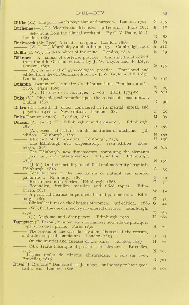 D'Ube (M.), The poor man's physician and surgeon. London, 1704 N 155 Duchenue (—.), De I'^lectrisation localisee. 3rd edition. Paris, 1872 E 28 Selections from the clinical works of. By G. V. Poore, M.D. London, 1883 D 88 Duckworth (Sir Dyce), A treatise on gout. London, 1889 D 89 (W. L. H.), Morphology and anthropology. Cambridge, 1904 A 221 Duffin (E. W.), On deformities of the spine. London, 1840 H 69 Diihrssen. A manual of obstetric practice. Translated and edited from the 6th German edition, by J. W. Taylor and F. Edge. London, 1897 G 179 (A.), A manual of gynecological practice. Translated and edited from the 6th German edition by J. W. Taylor and F. Edge. London, 1900 G 191 Dojardin (Beaumetz) Annuaire de therapeutique. Premiere annee, 1888. Paris, 1889 E 29 (M.), Histoire de la chirurgie. 2 vols. Paris, 1774-80 N 811 Duke (V.), Physiological remarks upon the causes of consumption. Dublin, 1867 D 90 Dukes (C), Health at school, considered in its mental, moral, and physical aspects. New edition. London, 1887 F 20 Dulce Domum (Anon). London, 1886 M 67 Duncan (A., Junr.), The Edinburgh new dispensatory. Edinburgh, 1819 N 156 (A.), Heads of lectures on the institutes of medicine. 5th edition. Edinburgh, 1801 N 157 ——— Elements of therapeutics. Edinburgh, 1773 N 158 The Edinburgh new dispensatory. iith edition. Edin- burgh, 1826 N 617 The Edinburgh new dispensatory, containing the elements of pharmacy and materia medica. 12th edition. Edinburgh, 1830 N 159 (J. M.), On the mortality of childbed and maternity hospitals. Edinburgh, 1870 G 39 Contributions to the mechanism of natural and morbid parturition. Edinburgh, 1875 G 40 Researches in obstetrics. Edinburgh, 1868 G 41 Fecundity, fertility, sterility, and allied topics. Edin- burgh, 1871 G 42 A practical treatise on perimetritis and parametritis. Edin- burgh, 1869 G 43 Clinical lectures on the diseases of women. 3rd edition. 1886 G 44 (W.), On the use of mercury in venereal diseases. Edinburgh, 1772 N 160 (J.), Angioma, and other papers. Edinburgh, 1900 H 280 Dupuytren (C. Baron), Memoire sur une maniere nouvelle de pratiquer roperation de la pierre. Paris, 1836 H 70 The lesions of the vascular system, diseases of the rectum, and other surgical complaints. London, 1854 H 71 • On the injuries and diseases of the bones. London, 1847 H 72 (M.), Traite theorique et pratique des blessures. Bruxelles, 1835 N 707 Lemons orales de clinique chirurgicale. 4 vols, (in two). Bruxelles, 1836 N 761 Duval (J. R.), The  Dentiste de la Jeunesse, or the way to have good teeth, &c. London, 1820 N 161