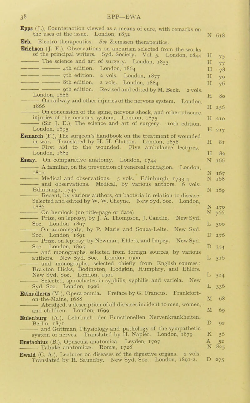 Epps (J.), Counteraction viewed as a means of cure, with remarks on the uses of the issue. London, 1832 N 6i8 Brb. Electro therapeutics. See Ziemssen therapeutics. Erichsen (J. E.), Observations on aneurism selected from the works of the principal writers. Syd. Society. Vol. 5. London, 1844 H 75 The science and art of surgery. London, 1853 H 77 4th edition. London, 1864 H 78 7th edition. 2 vols. London, 1877 H 79 8th edition. 2 vols. London, 1884 H 76 gth edition. Revised and edited by M. Beck. 2 vols. London,1888 H 80 On railway and other injuries of the nervous system. London, 1866 ' H 256 On concussion of the spine, nervous shock, and other obscure injuries of the nervous system.. London, 1875 H 210 (Sir J. E.), The science and art of surgery. loth edition. London, 1895 H 217 Egmarch (F.), The surgeon's handbook on the treatment of wounded in war. Translated by H. H. Glutton. London, 1878 H 81 First aid to the wounded. Five ambulance lectures. London, 1882 * H 82 Eisay. On comparative anatomy. London, 1744 N 166 A familiar, on the prevention of venereal contagion. London, 1810 N 167 Medical and observations. 5 vols. Edinburgh, 1733-4 N 168 and observations. Medical, by various authors. 6 vols. Edinburgh, 1747 N 169 Recent, by various authors, on bacteria in relation to disease. Selected and edited by W. W. Cheyne. New Syd. Soc. London, 1886 N 170 On hemlock (no title-page or date) N 766 ——— Prize, on leprosy, by J. A. Thompson, J. Cantlie, New Syd. Soc. London, 1897 L 300 On acromegaly, by P. Marie and Souza-Leite. New Syd. Soc. London, 1891 D 276 Prize, on leprosy, by Newman, EMers, and Impey. New Syd. Soc. London, 1895 D 354 and monographs, selected from foreign sources, by various authors. New Syd. Soc. London, 1900 L 316 and monographs, selected chiefly from English sources: Braxton Hicks, Bodington, Hodgkin, Humphry, and Ehlers. New Syd. Soc. London, 1901 L 324 Selected, spirochsetes in syphilis, syphilis and variola. New Syd. Soc. London, 1906 L 336 Ettmiillerus (M.), Opera omnia. Preface by G. Francus. Frankfort- on-the-Maine, 1688 M 68 Abridged, a description of all diseases incident to men, women, and children. London, 1699 M 69 Eulenburg (A.), Lehrbuch der Functionellen Nervenkrankheiten. Berlin, 1871 D 92 and Guttman, Physiology and pathology of the sympathetic system of nerves. Translated by H. Napier. London, 1879 K 56 Eastachius (B.), Opuscula anatomica. Leyden, 1707 A 52 Tabulae anatomicae. Roma?, 1728 N 825 Ewald (C. A.), Lectures on diseases of the digestive organs. 2 vols. Translated by R. Saundby. New Syd. Soc. London, 1891-2. D 275