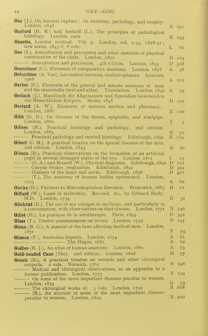 Gay (J.), On femoral rupture : its anatomy, pathology, and surgery. London, 1848 321 Gaylord (H. R.) and Aschoti (L.), The principles of pathological histology. London, 1902 K 245 Gazette, London medical. Vol. 3. London, vol. 1-33, 1828-51 ; new series, 1845-8, 8 vols. ' ' L 66 Gee (S.), Auscultation and percussion and other methods of physical examination of the chest. London, 1870 D 119 — Auscultation and percussion. 4th edition. London, 1893 D 318 Gegenbaur (C), Elements of comparative anatomy. London, 1878 A 58 Gehuchten (A. Van), Les centres nerveux, cerebro-spinaux. Lou vain, 1908 A 212 Gerber (F.), Elements of the general and minute anatomy of man and the mammalia (text and atlas). Translation. London, 1842 A 59 Gerlach (J.), Handbuch der Allgemeinen und Speciellen Gewebelehre des Menschlichen Korpers. Mainz, 1848 D 120 Gerrard (A. W.), Elements of materia medica and pharmacy. London, 1886 E 120 Gibb (G. D.), On diseases of the throat, epiglottis, and windpipe. London, i860 J 7 Gibbes (H.), Practical histology and pathology. 2nd edition. London, 1883. K 71 Practical pathology and morbid histology. Edinburgh, 1891 K 169 Gibert (C. M.), A practical treatise on the special diseases of the skin. 2nd edition. London, 1845 K 70 Gibson (B.)i Practical observations on the formation of an artificial pupil in several deranged states of the eye. London, 1811 I 13 (G. A.) and Russell (W.), Physical diagnosis. Edinburgh, 1890 D 121 Cheyne-Stokes, respiration. Edinburgh, 1892 D 302 Diseases of the heart and aorta. Edinburgh, 1898 D 421 (T.), The anatomy of human bodies epitomized. London, 1703 A 60 Gierke (H.), Farberei zu Mikroskopischen Zwecken. Brunswick, 1885 B 61 Giliard (W.), Cases in midwifery. Revised, &c., by Edward Hody, M.D. London, 1734 G 52 Gilchrist (E.), The use of sea voyages in medicine, and particularly in a consumption, with observations on that disease. London, 1771 N 196 Gillet (H.), La pratique de la serotherapie. Paris, 1895 D 342 Glass (T.), Twelve commentaries on fevers. London, 1752 N 197 Glenn (R. G.), A manual of the laws affecting medical men. London, 1871 F 25 Glisson (F.), Anatomia hepatis. London, 1654 A 61 The Hague, 1681 A 62 Godlee (R. J.), An atlas of human anatomy. London, 1880 A 63 Gold-headed Cane (The). 2nd edition. London, 1828 77 Gooch (B.), A practical treatise on wounds and other chirurgical subjects. 2 vols. Norwich, 1767 N 198 Medical and chirurgical observations, as an appendix to a former publication. London, 1773 N 199 On some of the more important diseases peculiar to women. London, 1859 G 53 The chirurgical works of. 3 vols. London, 1792 N 668 (R.), An account of some of the most important diseases peculiar to women. London, 1829 N. 200