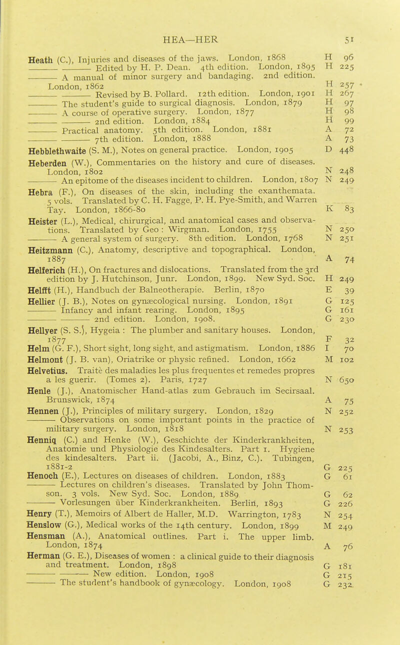 Heath (C), Injuries and diseases of the jaws. London, 1868 H 96 Edited by H. P. Dean. 4th edition. London, 1895 H 225 A manual of minor surgery and bandaging. 2nd edition. London. 1862 H 257 Revised by B. Pollard. 12th edition. London, 1901 H 267 The student's guide to surgical diagnosis. London, 1879 H 97 A course of operative surgery. London, 1877 H 98 2nd edition. London, 1884 H 99 Practical anatomy. 5th edition. London, 1881 A 72 7th edition. London, 1888 A 73 Hebblethwaite (S. M.), Notes on general practice. London, 1905 D 448 Heberden (W.), Commentaries on the history and cure of diseases. London, 1802 N 248 An epitome of the diseases incident to children. London, 1807 N 249 Hebra (F.), On diseases of the skin, including the exanthemata. 5 vols. Translated by C. H. Fagge, P. H. Pye-Smith, and Warren Tay. London, 1866-80 K 83 Heister (L.), Medical, chirurgical, and anatomical cases and observa- tions. Translated by Geo : Wirgman. London, 1755 N 250 A general system of surgery. 8th edition. London, 1768 N 251 Heiizmann (C), Anatomy, descriptive and topographical. London, 1887 A 74 Helferich (H.), On fractures and dislocations. Translated from the 3rd edition by J. Hutchinson, Junr. London, 1899. New Syd. Soc. H 249 Helfft (H.), Handbuch der Balneotherapie. Berlin, 1870 E 39 Hellier (J. B.), Notes on gynaecological nursing. London, 1891 G 125 Infancy and infant rearing. London, 1895 G 161 2nd edition. London, 1908. G 230 Hellyer (S. S.5, Hygeia : The plumber and sanitary houses. London, 1877 F 32 Helm (G. F.), Short sight, long sight, and astigmatism. London, 1886 I 70 Helmont (J. B. van), Oriatrike or physic refined. London, 1662 M 102 Helvetius. Traite des maladies les plus frequentes et remedes propres a les guerir. (Tomes 2). Paris, 1727 N 650 Henle (J.), Anatomischer Hand-atlas zum Gebrauch im Secirsaal. Brunswick, 1874 A 75 Hennen (J.), Principles of military surgery. London, 1829 N 252 Observations on some important points in the practice of military surgery. London, 1818 N 253 Henniq[ (C.) and Henke (W.), Geschichte der Kinderkrankheiten, Anatomic und Physiologic des Kindesalters. Part i. Hygiene des kindesalters. Part ii. (Jacobi, A., Binz, C.). Tubingen, 1881-2 G 225 Henoch (E.), Lectures on diseases of children. London, 1883 G 61 Lectures on children's diseases. Translated by John Thom- son. 3 vols. New Syd. Soc. London, 1889 G 62 Vorlesungen iiber Kinderkrankheiten. Berlin, 1893 G 226 Henry (T.), Memoirs of Albert de Haller, M.D. Warrington, 1783 N 254 Henslow (G.), Medical works of the 14th century. London, 1899 M 249 Hensman (A.), Anatomical outlines. Part i. The upper limb. London, 1874 A. 76 Herman (G. E.), Diseases of women : a clinical guide to their diagnosis and treatment. London, 1898 G 181 New edition. London, 1908 G 215 The student's handbook of gynaecology. London, 1908 G 232