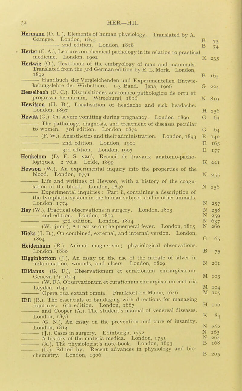 Hermann (D. L.), Elements of human physiology. Translated by A. Gamgee. London, 1875 J5 ^2 2nd edition. London, 1878 B 74 Herter (C. A.), Lectures on cliemical pathology in its relation to practical medicine. London, 1902 K 235 Hertwig (O.), Text-book of the embryology of man and mammals. Translated from the 3rd German edition by E. L. Mork. London, 1892 B 165 Handbuch der Vergleichenden und Experimentellen Entwic- kelungslehre der Wirbeltiere. 1-3 Band. Jena, 1906 G 224 Hesselbach (F. C), Disquisitiones anatomico pathologicsc de ortu et progressu herniarum. Wirceburgi, 1816 N 819 Hewitson (H. B.), Localisation of headache and sick headache. London, 1897 H 236 Hewitt (G.), On severe vomiting during pregnancy. London, 1890 G 63 The pathology, diagnosis, and treatment of diseases peculiar to women. 3rd edition. London, 1872 G 64 (F. W.), Anaesthetics and their administration. London, 1893 E 140 2nd edition. London, 1901 E 165 3rd edition. London, 1907 E 177 Heukelom (D. E. S. van), Recueil de travaux anatomo-patho- logiques. 2 vols. Leide, 1899 K 221 Hewson (W.), An experimental inquiry into the properties of the blood. London, 1771 N 255 Life and writings of Hewson, with a history of the coagu- lation of the blood. London, 1846 N 256 Experimental inquiries : Part ii, containing a description of the lymphatic system in the human subject, and in other animals. London, 1774 N 257 Hey (W.), Practical observations in surgery. London, 1803 N 258 2nd edition. London, 1810 N 259 3rd edition. London, 1814 N 637 (W., junr.), A treatise on the puerperal fever. London, 1815 N 260 Hicks (J. B.), On combined, external, and internal version. London, 1864 G 65 Heidenhain (R.), Animal magnetism; physiological observations. I^ondon, 1880 B 75 Higginbottom (J.), An essay on the use of the nitrate of silver in inflammation, wounds, and ulcers. London, 1829 N 261 Hildanus (G. F.), Observationum et curationum chirurgicarum. Geneva (?), 1614 M 103 (W. F.), Observationum et curationum chirurgicarum centuria. Leyden, 164i M 104 Opera qua extant omnia. Frankfort-on-Maine, 1646 M 105 Hill (B.), The essentials of bandaging with directions for managing fractures. 6th edition. London, 1887 H 100 and Cooper (A.), The student's manual of venereal diseases. London, 1878 K 84 (G. N.), An essay on the prevention and cure of insanity. London, 1814 N 262 (J.), Cases in surgery. Edinburgh, 1772 N 263 A history of the materia medica. London, 1751 N 264 (A.), The physiologist's note-book. London, 1893 B 168 (L.), Edited by. Recent advances in physiology and bio- chemistry. London, 1906 B 205