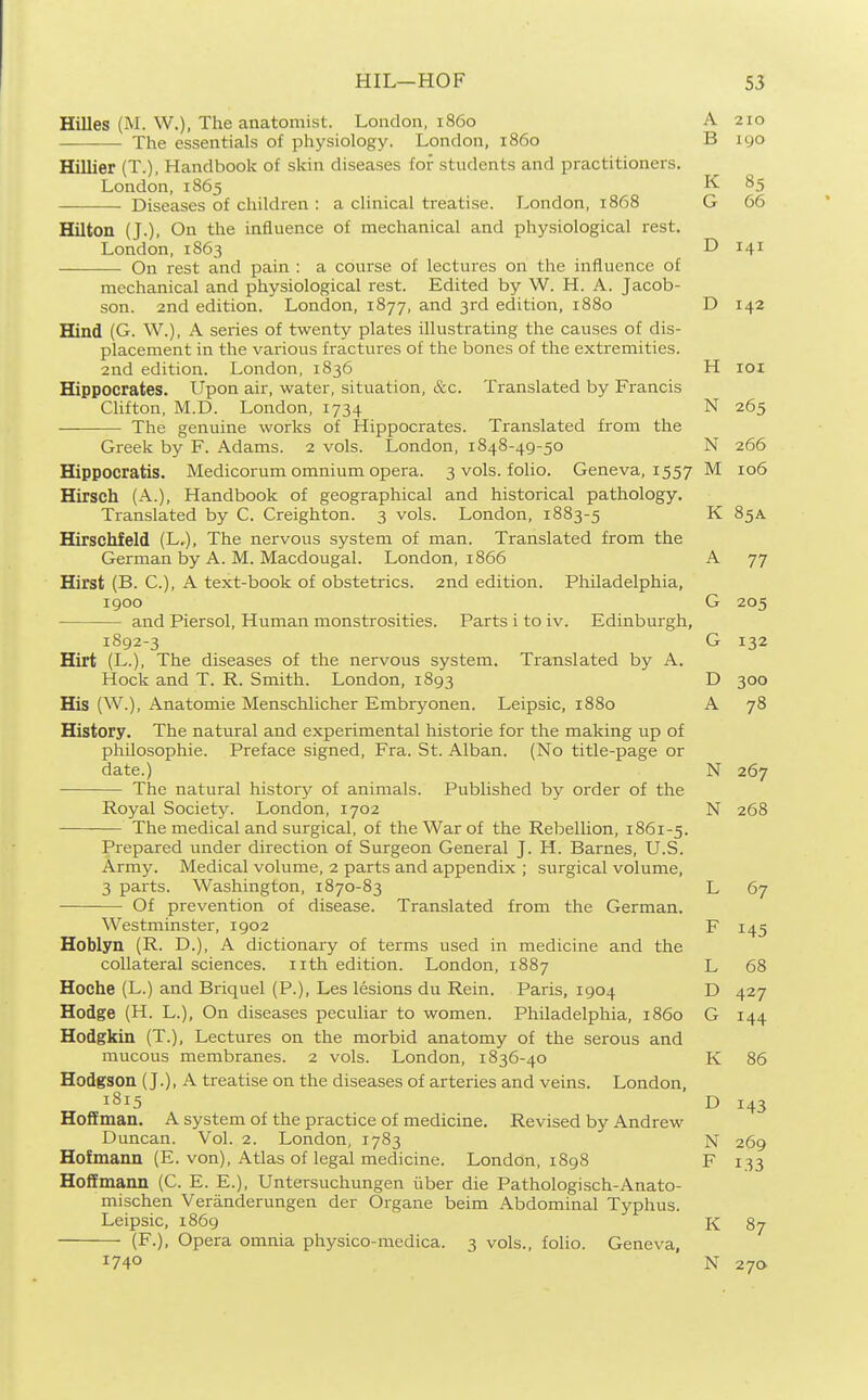 Hilles (M. W.), The anatomist. London, i860 A 210 The essentials of physiology. London, i860 B 190 Hillier (T.), Handbook of skin diseases for students and practitioners. London, 1865 K 85 Diseases of children : a clinical treatise. London, 1868 G 66 Hilton (J.), On the influence of mechanical and physiological rest. London, 1863 D 141 On rest and pain : a course of lectures on the influence of mechanical and physiological rest. Edited by W. H. A. Jacob- son. 2nd edition. London, 1877, and 3rd edition, 1880 D 142 EQnd (G. W.), A series of twenty plates illustrating the causes of dis- placement in the various fractures of the bones of the extremities. 2nd edition. London, 1836 H loi Hippocrates. Upon air, water, situation, &c. Translated by Francis Clifton, M.D. London, 1734 N 265 The genuine works of Hippocrates. Translated from the Greek by F. Adams. 2 vols. London, 1848-49-50 N 266 Hippocratis. Medicorum omnium opera. 3 vols, folio. Geneva, 1557 M 106 Hirsch (A.), Handbook of geographical and historical pathology. Translated by C. Creighton. 3 vols. London, 1883-5 K 85a Hirschfeld (L,), The nervous system of man. Translated from the German by A. M. Macdougal. London, 1866 A 77 Hirst (B. C.), A text-book of obstetrics, and edition. Philadelphia, 1900 G 205 and Piersol, Human monstrosities. Parts i to iv. Edinburgh, 1892-3 G 132 Hirt (L.), The diseases of the nervous system. Translated by A. Hock and T. R. Smith. London, 1893 D 300 His (W.), x\natomie Menschlicher Embryonen. Leipsic, 1880 A 78 History. The natural and experimental historic for the making up of philosophic. Preface signed, Fra. St. Alban. (No title-page or date.) N 267 The natural history of animals. Published by order of the Royal Society. London, 1702 N 268 The medical and surgical, of the War of the Rebellion, 1861-5. Prepared under direction of Surgeon General J. H. Barnes, U.S. Army. Medical volume, 2 parts and appendix ; surgical volume, 3 parts. Washington, 1870-83 L 67 Of prevention of disease. Translated from the German. Westminster, 1902 F 145 Hoblyn (R. D.), A dictionary of terms used in medicine and the collateral sciences, iith edition. London, 1887 L 68 Hoche (L.) and Briquel (P.), Les lesions du Rein. Paris, 1904 D 427 Hodge (H. L.), On diseases peculiar to women. Philadelphia, i860 G 144 Hodgkin (T.), Lectures on the morbid anatomy of the serous and mucous membranes. 2 vols. London, 1836-40 K 86 Hodgson (J.), A treatise on the diseases of arteries and veins. London, 1815 D 143 Hoffman. A system of the practice of medicine. Revised by Andrew Duncan. Vol. 2. London, 1783 N 269 Hofmann (E. von), Atlas of legal medicine. London, 1898 F 133 Hoffmann (C. E. E.), Untersuchungen fiber die Pathologisch-Anato- mischen Veranderungen der Organe beim Abdominal Typhus. Leipsic, 1869 87 (F.), Opera omnia physico-medica. 3 vols., folio. Geneva, 1740 N 27a