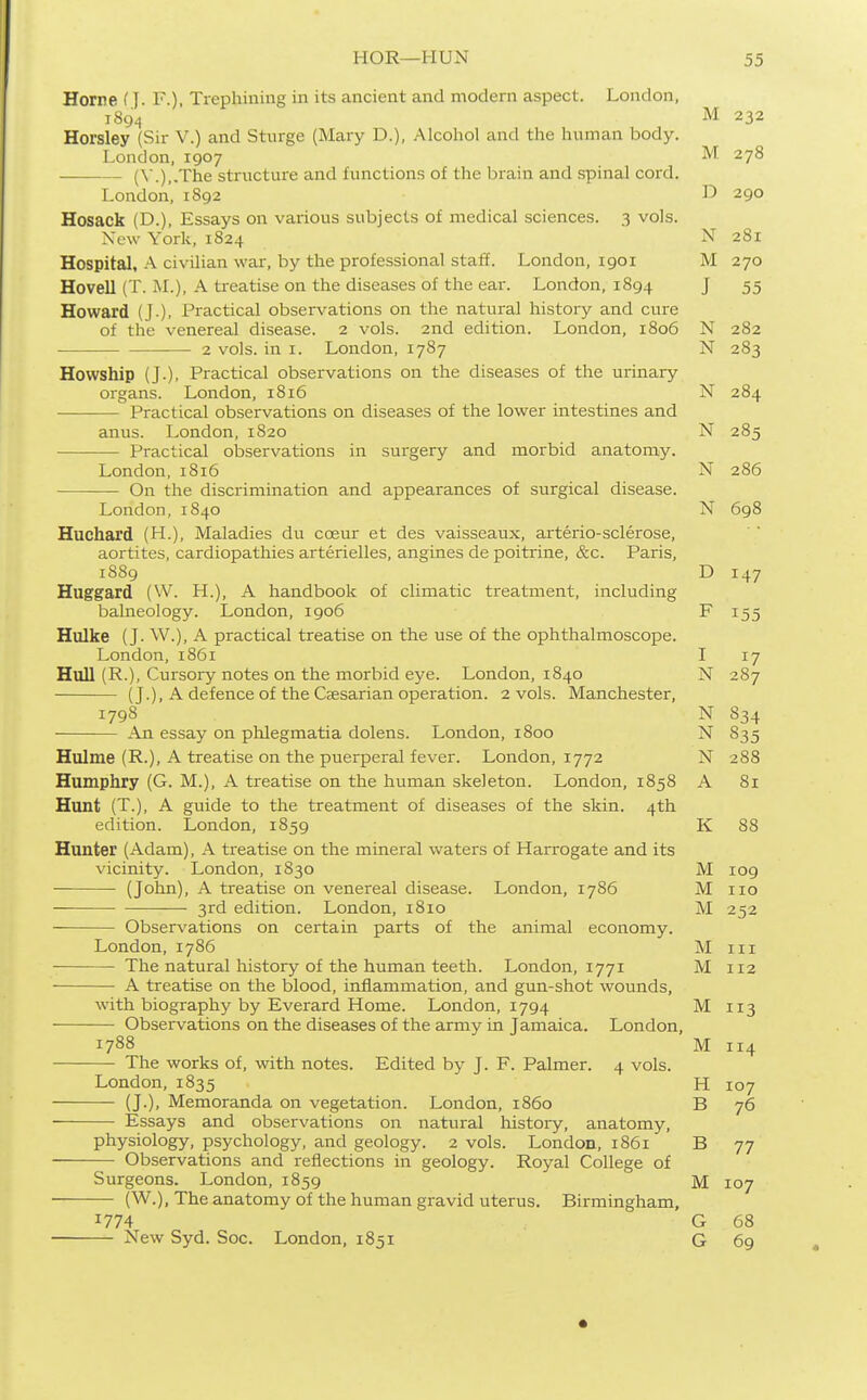 Home (J. F.), Trephining in its ancient and modern aspect. London, 189^ M 232 Horsley (Sir V.) and Sturge (Mary D.), AIcoliol and the human body. London, 1907 ^'I 278 (\.),.The structure and functions of the brain and spinal cord. London, 1S92 1^ 290 Hosack (D.), Essays on various subjects of medical sciences. 3 vols. New York, 1824 N 281 Hospital, A civilian war, by the professional staff. London, 1901 M 270 Hovell (T. M.), A treatise on the diseases of the ear. London, 1894 J 55 Howard (J.). Practical observations on the natural history and cure of the venereal disease. 2 vols. 2nd edition. London, 1806 N 282 2 vols, in I. London, 1787 N 283 Howship (J.), Practical observations on the diseases of the urinary organs. London, 1816 N 284 Practical observations on diseases of the lower intestines and anus. London, 1820 N 285 Practical observations in surgery and morbid anatomy. London, 1816 N 286 On the discrimination and appearances of surgical disease. London, 1840 N 698 Huchard (H.), Maladies du coeur et des vaisseaux, arterio-sclerose, aortites, cardiopathies arterielles, anginas de poitrine, &c. Paris, 1889 D 147 Huggard (W. H.), A handbook of climatic treatment, including balneology. London, 1906 F 155 Hulke (J. W.), A practical treatise on the use of the ophthalmoscope. London, 1861 I 17 Hull (R.), Cursory notes on the morbid eye. London, 1840 N 287 (J.), A defence of the Caesarian operation. 2 vols. Manchester, 1798 N 834 An essay on phlegmatia dolens. London, 1800 N 835 Hulme (R.), A treatise on the puerperal fever. London, 1772 N 288 Humphry (G. M.), A treatise on the human skeleton. London, 1858 A 81 Hunt (T.), A guide to the treatment of diseases of the skin. 4th edition. London, 1859 K 88 Hunter (Adam), A treatise on the mineral waters of Harrogate and its vicinity. London, 1830 M 109 (John), A treatise on venereal disease. London, 1786 M no — ■ 3rd edition. London, 1810 M 252 Observations on certain parts of the animal economy. London, 1786 Mm The natural history of the human teeth. London, 1771 M 112 A treatise on the blood, inflammation, and gun-shot wounds, with biography by Everard Home. London, 1794 M 113 Observations on the diseases of the army in Jamaica. London, 1788 M 114 The works of, with notes. Edited by J. F. Palmer. 4 vols. London, 1835 H 107 (J.), Memoranda on vegetation. London, i860 B 76 Essays and observations on natural history, anatomy, physiology, psychology, and geology. 2 vols. London, 1861 B 77 Observations and reflections in geology. Royal College of Surgeons. London, 1859 M 107 (W.), The anatomy of the human gravid uterus. Birmingham, 1774 G 68 New Syd. Soc. London, 1851 G 69