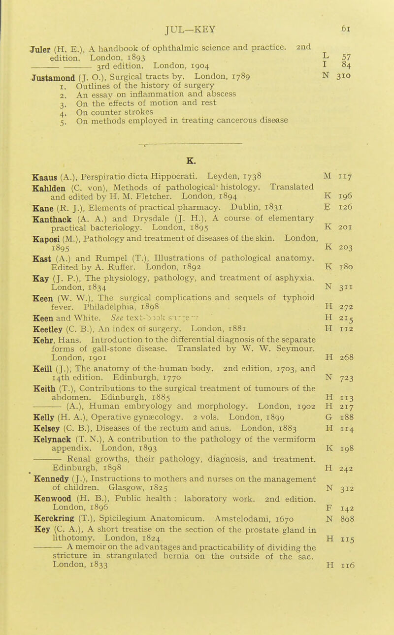 JUL—KEY Juler (H. E.), A handbook of ophthalmic science and practice. 2nd edition. ' London, 1893 L 57 3rd edition. London, 1904 I 84 Justamond (J. O.), Surgical tracts by. London, 1789 N 310 1. Outlines of the history of surgery 2. An essay on inflammation and abscess 3. On the effects of motion and rest 4. On counter strokes 5. On methods employed in treating cancerous disease Kaaus (A.), Perspiratio dicta Hippocrati. Leyden, 1738 M 117 Kahlden (C. von). Methods of pathological• histology. Translated and edited by H. M. Fletcher. London, 1894 K 196 Kane (R. J.), Elements of practical pharmacy. Dublin, 1831 E 126 Eanthack (A. A.) and Drysdale (J. H.), A course of elementary practical bacteriology. London, 1895 K 201 Kaposi (M.), Pathology and treatment of diseases of the skin. London, 1895 K 203 Kast (A.) and Rumpel (T.), Illustrations of pathological anatomy. Edited by A. Ruffer. London, 1892 K 180 Kay (J. P.), The physiology, pathology, and treatment of asphyxia. London,1834 N 311 Keen (W. W.), The surgical complications and sequels of typhoid fever. Philadelphia, 1898 H 272 Keen and White. See text-') )3k s v;-e-v H 2I5 Keetley (C. B.), An index of surgery. London, 1881 H 112 Kebr, Hans. Introduction to the differential diagnosis of the separate forms of gall-stone disease. Translated by W. W. Seymour. London, 1901 H 268 Keill (J.), The anatomy of the human body. 2nd edition, 1703, and 14th edition. Edinburgh, 1770 N 723 Keith (T.), Contributions to the surgical treatment of tumours of the abdomen. Edinburgh, 1885 H 113 (A.), Human embryology and morphology. London, 1902 H 217 Kelly (H. A.), Operative gynaecology. 2 vols. London, 1899 G 188 Kelsey (C. B.), Diseases of the rectum and anus. London, 1883 H 114 Kelynack (T. N.), A contribution to the pathology of the vermiform appendix. London, 1893 K 198 Renal growths, their pathology, diagnosis, and treatment. Edinburgh, 1898 H 242 Kennedy (J.), Instructions to mothers and nurses on the management of children. Glasgow, 1825 N 312 Kenwood (H. B.), Public health : laboratory work. 2nd edition. London,1896 F 142 Keickhng (T.), Spicilegium Anatomicum. Amstelodami, 1670 N 808 Key (C. A.), A short treatise on the section of the prostate gland in lithotomy. London, 1824 H 115 A memoir on the advantages and practicability of dividing the stricture in strangulated hernia on the outside of the sac. London,1833 H 116